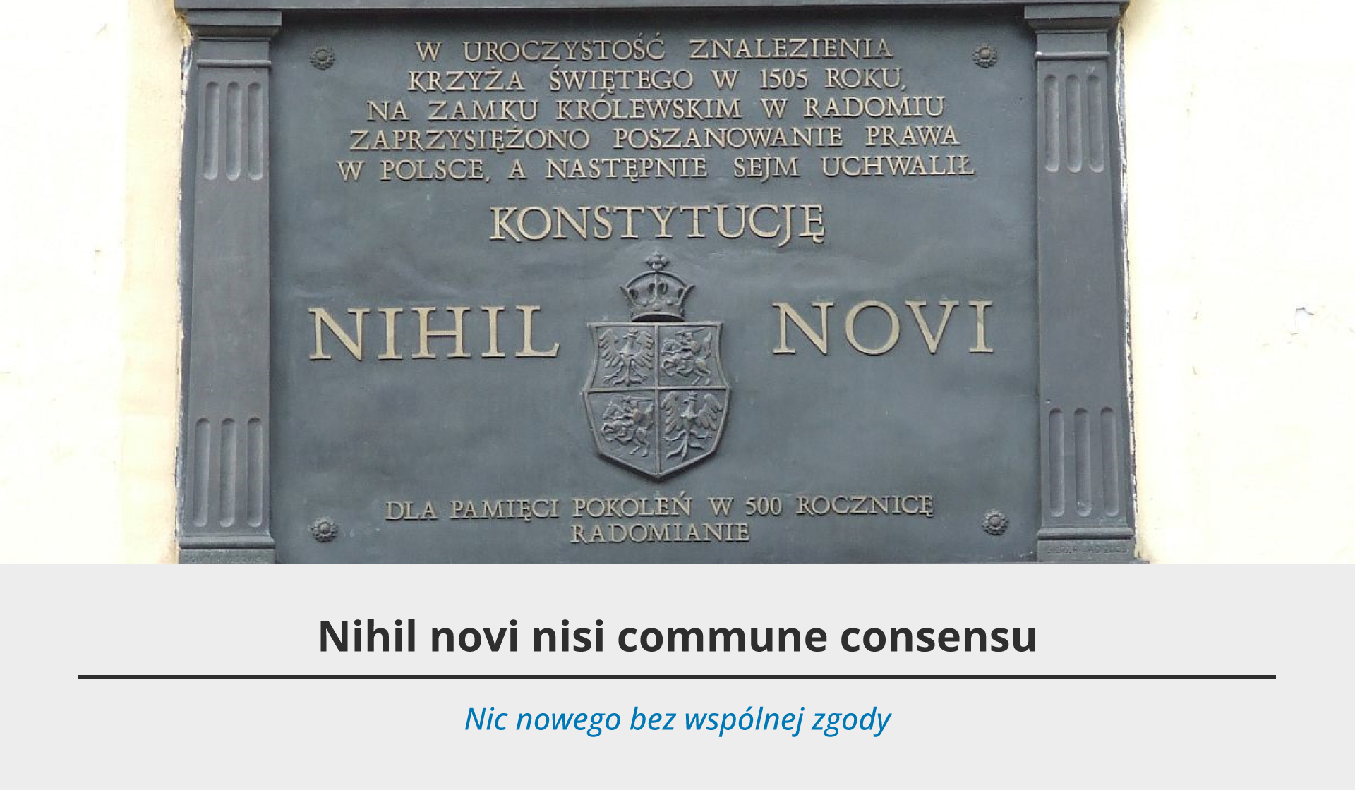 Fotografia przedstawia szarą tablicę pamiątkową, na której znajduje się złota inskrypcja o treści: „W UROCZYSTOŚĆ ZNALEZIENIA KRZYŻA ŚWIĘTEGO W 1505 ROKU NA ZAMKU KRÓLEWSKIM W RADOMIU ZAPRZYSIĘŻONO POSZANOWANIA PRAWA W POLSCE, A NASTĘPNIE SEJM UCHWALIŁ KONSTYTUCJĘ NIHIL NOVI. DLA PAMIĘCI POKOLEŃ W 500 ROCZNICĘ. RADOMIANIE.” Pod fotografią szare tło, a na nim dwa teksty – jeden czarny w języku łacińskim oraz niebieski w języku polskim. Tekst po łacinie brzmi: Nihil novi nisi commune consensu. Pod spodem tłumaczenie w języku polskim: Nic nowego bez wspólnej zgody.
