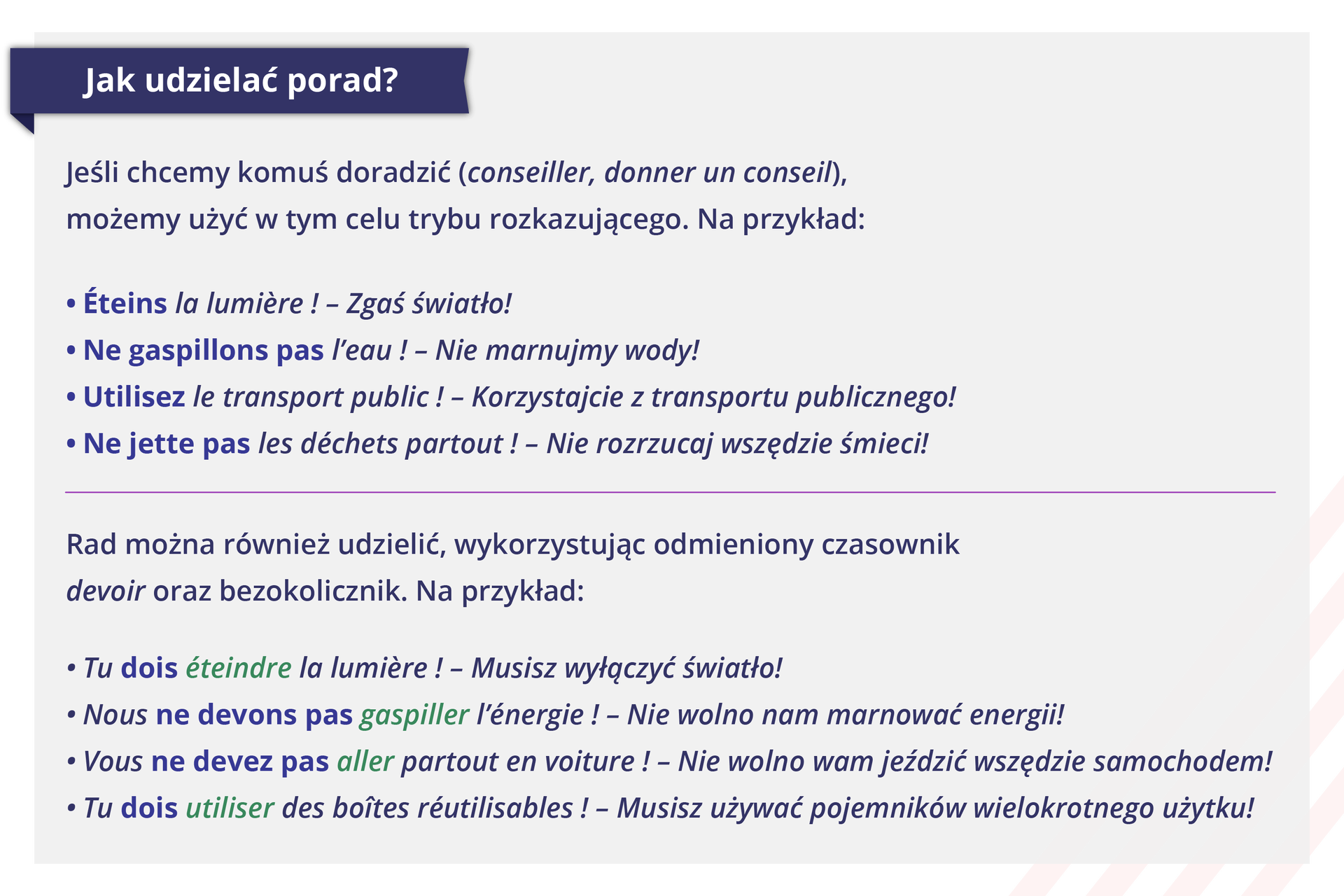 Grafika zatytułowana jest: Jak udzielać porad? Podzielona jest na dwie części. W pierwszej części poniższe informacje:  Jeśli chcemy komuś doradzić (conseiller, donner un conseil), możemy użyć w tym celu trybu rozkazującego. Na przykład: Éteins la lumière ! - Zgaś światło! Ne gaspillons pas l'eau !  - Nie marnujmy wody! Utilisez le transport public!  - Korzystajcie z transportu publicznego! Ne jette pas les déchets partout !  - Nie rozrzucaj wszędzie śmieci! W drugiej części poniższe informacje:  Rad można również udzielić, wykorzystując odmieniony czasownik devoir oraz bezokolicznik. Na przykład:  Tu dois éteindre la lumière !  - Musisz wyłączyć światło! Nous ne devons pas gaspiller l'énergie !  - Nie wolno nam marnować energii! Vous ne devez pas aller partout en voiture !  - Nie wolno wam jeździć wszędzie samochodem! Tu dois utiliser des boîtes réutilisables!  - Musisz używać pojemników wielokrotnego użytku!