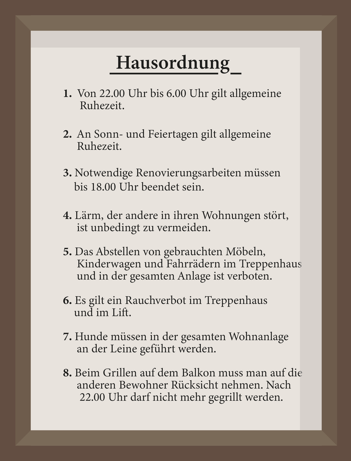 Grafika przedstawia w punktach tekst regulaminu dla mieszkańców.  Hausordnung 1. Von 22.00 Uhr bis 6.00 Uhr gilt allgemeine Ruhezeit. 2. An Sonn- und Feiertagen gilt allgemeine Ruhezeit. 3. Notwendige Renovierungsarbeiten müssen bis 18.00 Uhr beendet sein. 4. Lärm, der andere in ihren Wohnungen stört, ist unbedingt zu vermeiden. 5. Das Abstellen von gebrauchten Möbeln, Kinderwagen und Fahrrädern im Treppenhaus und in der gesamten Anlage ist verboten. 6. Es gilt ein Rauchverbot im Treppenhaus und im Lift. 7. Hunde müssen in der gesamten Wohnanlage an der Leine geführt werden. 8. Beim Grillen auf dem Balkon muss man auf die anderen Bewohner Rücksicht nehmen. Nach 22.00 Uhr darf nicht mehr gegrillt werden.