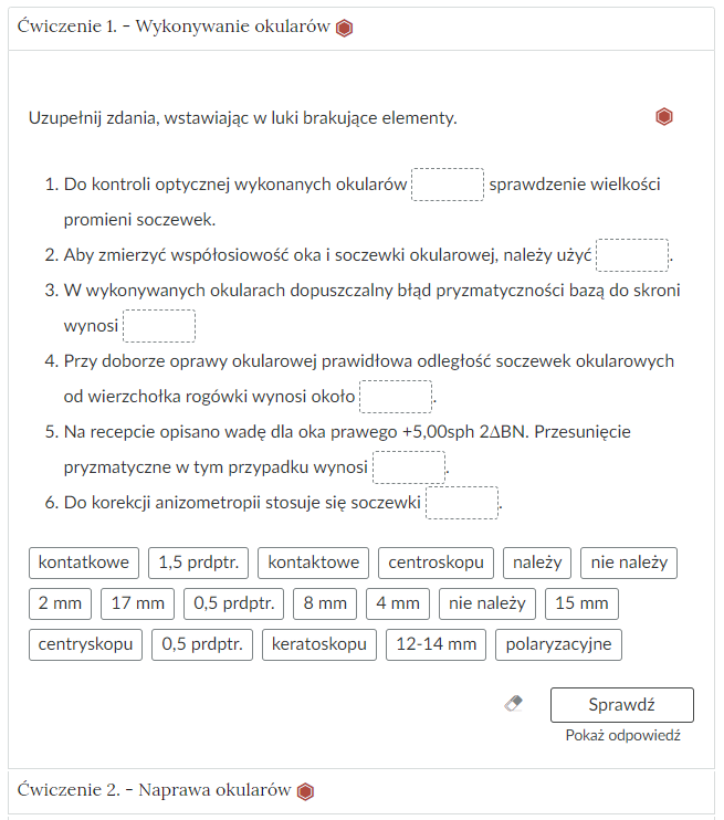 Wygląd przykładowego zadania. Składa się ono z nagłówka na pasku zakładki: Ćwiczenie 2 myślnik wykonywanie okularów, poziom trudny. Pod paskiem zakładki znajduje się ćwiczenie umieszczone w prostokątnym rozwijalnym polu. W tym przypadku jest to tekst z lukami do uzupełnienia. Widoczne jest polecenie, tekst z lukami. Poniżej znajdują się kafelki z proponowanymi pojęciami. Luk jest sześć, propozycji do uzupełnienia osiemnaście. Poniżej znajdują się kolejno: ikona gumki do ścierania, po kliknięciu której usuwane są wprowadzone odpowiedzi, przycisk Sprawdź oraz przycisk Pokaż odpowiedź.