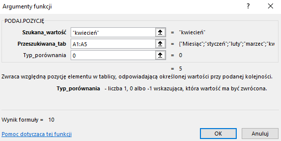 Ilustracja przedstawia okno arkusza kalkulacyjnego  Microsoft Excel  zatytułowane: Argumenty funkcji. Poniżej znajduje się pole PODAJ.POZYCJĘ z zawartością – Szukana_wartość: ”kwiecień”, Przeszukiwana_tab: A1:A5, Typ_porównania: 0 oraz =5. Niżej znajduje się tekst: Zwraca względną pozycję elementu w tablicy, odpowiadającą określonej wartości przy podanej kolejności. Typ_porównania – liczba 1, 0 albo -1 wskazująca, która wartość jest zwrócona. Poniżej znajduje się tekst: Wynik formuły =10, Pomoc dotycząca tej funkcji oraz dwa prostokątne przyciski: OK i Anuluj.