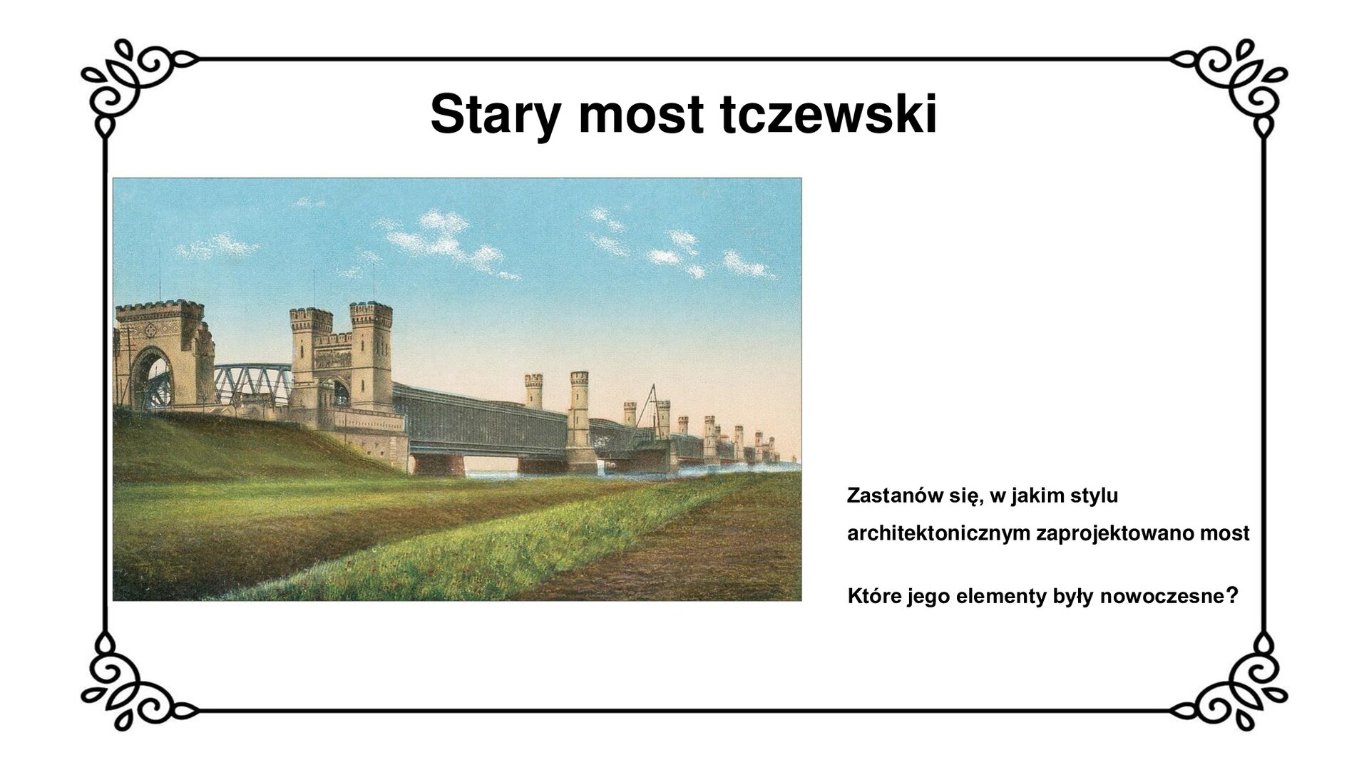 Slajd zawiera napis: stary most tczewski. Poniżej jest pocztówka obrazująca widok starego mostu tczewskiego z wjazdem od strony dworca tczewskiego. Na początku mostu zbudowane są dwie bramy. Po lewej stronie, murowana, prostokątna brama wjazdowa przypominająca wejścia do średniowiecznych warowni krzyżackich. Ma duże przejście z łukiem, blanki na szczycie. Za nią zbudowane jest eliptyczny dźwigar, którego fragment wyłania się zza drugiej bramy wjazdowej, usytuowanej po prawej stronie. Jest to murowana brama z przejazdem z łukiem oraz z prostokątnymi wieżyczkami z blankami po bokach. Dalej widoczne są filary mostu wraz zamontowanymi na nich neogotyckimi basztami między którymi znajdują się przęsła z ciemnymi kratownicami. Pocztówce po prawej stronie towarzyszy zwrot do ucznia: zastanów się, w jakim stylu architektonicznym zaprojektowano most. Które jego elementy były nowoczesne?