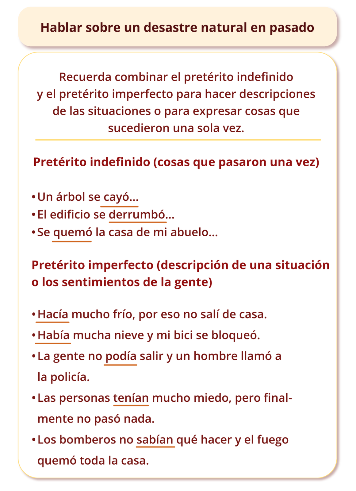 Grafika zatytułowana Hablar sobre un desastre natural en pasado podzielona jest na dwie części. Pierwsza zawiera następujące informacje: Recuerda combinar el pretérito indefinido y el pretérito perfecto para hacer descripciones de las situaciones o para expresar cosas que sucedieron una sola vez. W drugiej znajdują się przykłady przyporządkowane do czasów, najpierw:  Pretérito indefinido (cosas que pasaron una vez): Un árbol se cayó… El edificio se derrumbó… Se quemó la casa de mi abuelo…   Następnie: Pretérito imperfecto (descripción de una situación o los sentimientos de la gente): Hacía mucho frío, por eso no salí de casa. Había mucha nieve y mi bici se bloqueó. La gente no podía salir y un hombre llamó a la policía. Las personas tenían mucho miedo, pero finalmente no pasó nada. Los bomberos no sabían qué hacer y el fuego quemó toda la casa.