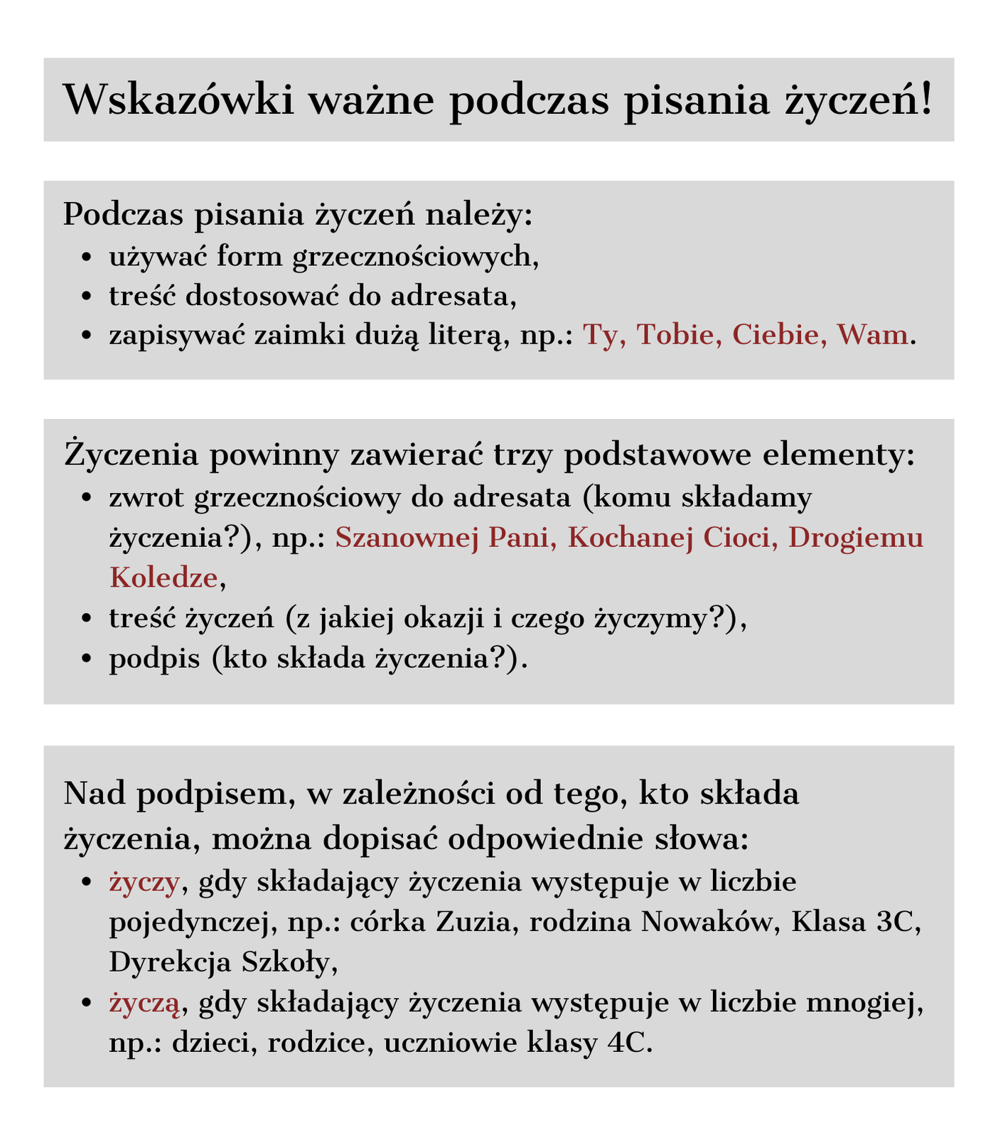 Grafika zawierająca wskazówki ważne podczas pisania życzeń. Podczas pisania życzeń należy: używać form grzecznościowych; treść dostosować do adresata; zapisywać zaimki dużą literą np.: Ty, Tobie, Ciebie, Wam, Wasz. Życzenia powinny zawierać trzy podstawowe elementy: zwrot grzecznościowy do adresata (komu składamy życzenia?) np.: Szanowna Pani, Kochanej Cioci); treść życzeń (z jakiej okazji i czego życzymy?); podpis (kto składa życzenia?). Nad podpisem, w zależności od tego, kto składa życzenia, można dopisać odpowiednio słowa: „życzy”, gdy składający życzenia występuje w liczbie pojedynczej np.: Karol, córka Zuzia, rodzina Nowaków, Klasa 4C, Dyrekcja Szkoły; „życzą”, gdy składający życzenia występują w liczbie mnogiej, dzieci, rodzice, uczniowie klasy 4C.