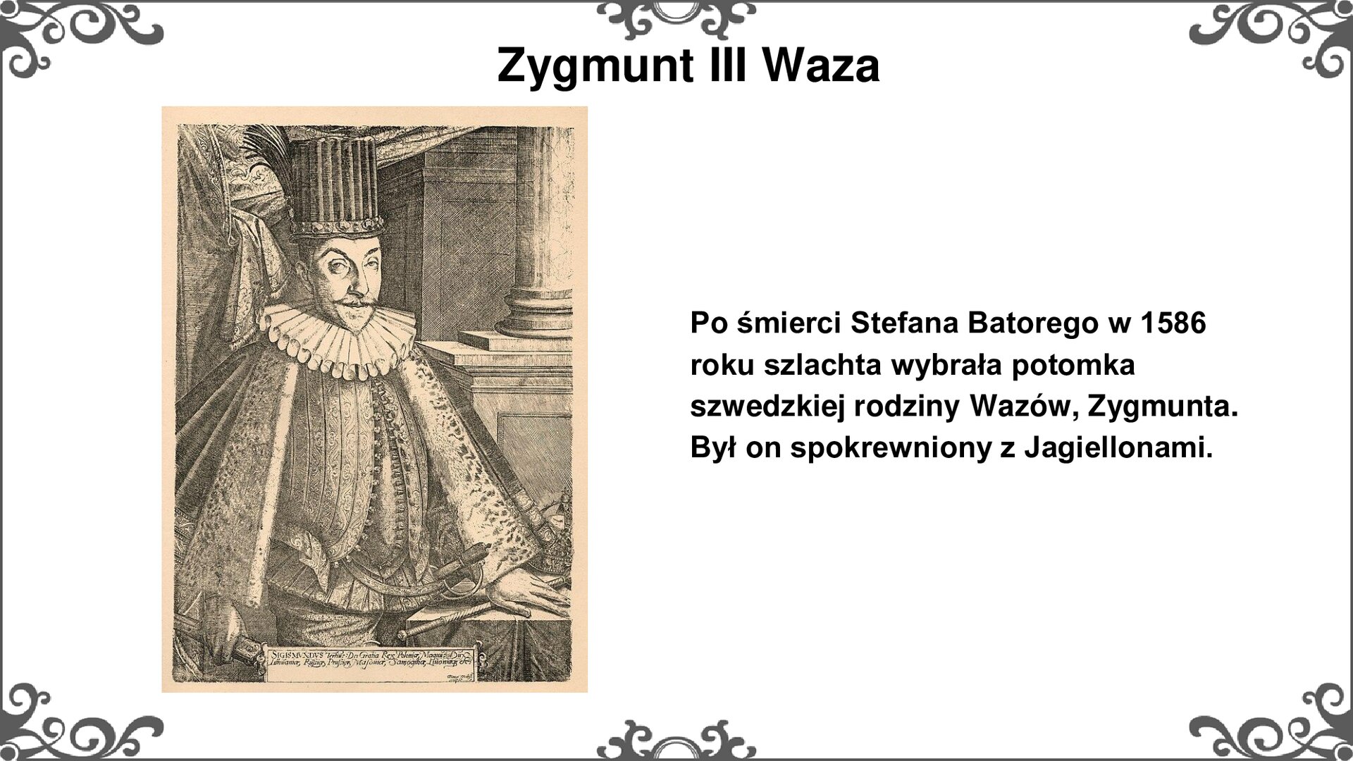 Slajd przedstawia z lewej strony fragment grafiki z wizerunkiem króla Zygmunta III Wazy. Mężczyzna z krótkim, czarnym wąsem patrzy na wprost widza. Nosi na głowie wysoki kapelusz z wąskim rondem. Wokół szyi szeroki, falbankowy kołnierz, spod którego po ramionach opada krótki płaszcz. Król w prawej dłoni trzyma zwój, lewą zaś trzyma na pulpicie krótką laskę. Na klatce piersiowej widoczna kurtka zapinana na guziki, spod której widać górną część spodni. W tle kotara i filar w stylu klasycznym. Tytuł slajdu: Zygmunt III Waza. Tekst po prawej stronie slajdu: Po śmierci Stefana batorego w 1586 roku szlachta wybrała potomka szwedzkiej rodziny Wazów, Zygmunta. Był on spokrewniony z Jagiellonami. Ornament zdobiący slajd w narożnikach i pośrodku dłuższego boku prostokąta. 