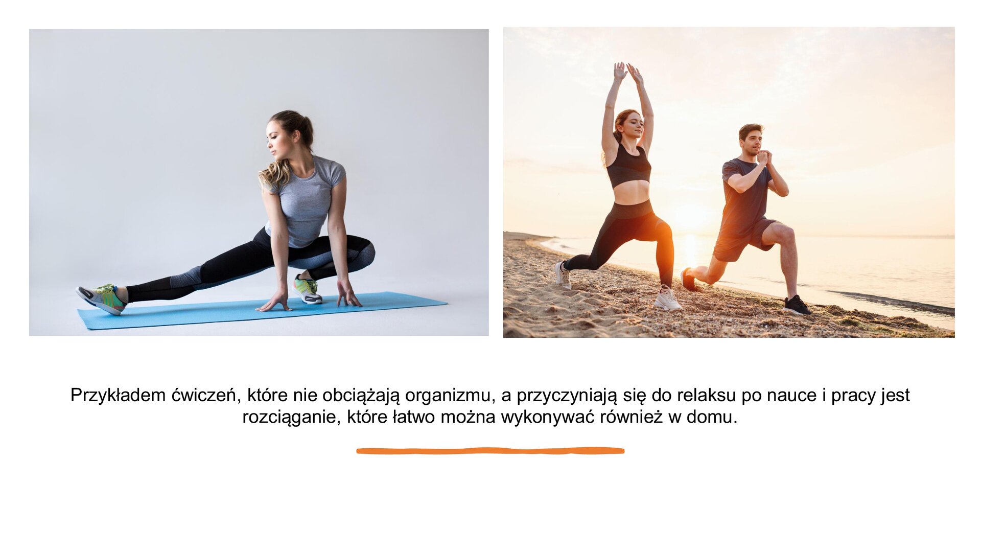 Biały slajd. W górnej części slajdu dwa zdjęcia ustawione jedno obok drugiego. Zdjęcie lewe przedstawia kobietę w szarej koszulce i ciemnych legginsach. Znajduje się na niebieskiej macie do ćwiczeń i jest w trakcie rozciągania. Jedną nogę ma zgiętą w kolanie, a drugą wyprostowaną. Ręce opiera na ziemi przed sobą. Głowę odwraca w stronę prostej nogi. Zdjęcie prawe przedstawia parę znajdującą się na plaży. Ubrani są w ciemne ubrania sportowe i robią wykrok, wysuwając lewą nogę do przodu. Mężczyzna trzyma dłonie przy twarzy, a kobieta unosi ręce ku górze. W dolnej części slajdu tekst: „Przykładem ćwiczeń, które nie obciążają organizmu, a przyczyniają się do relaksu po nauce i pracy jest rozciąganie, które łatwo można wykonywać również w domu”.