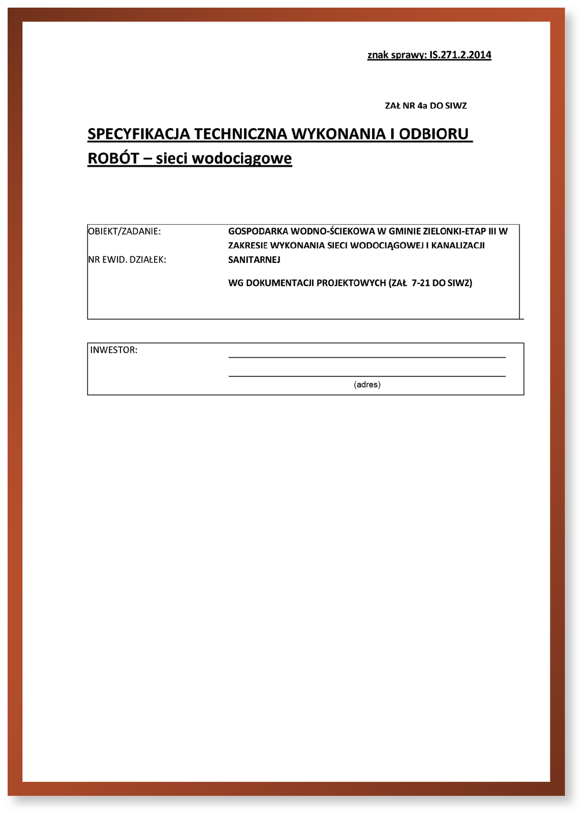Grafika przedstawia specyfikację techniczną wykonania i odbioru robót. W prawym górnym rogi widoczny jest napis: Znak sprawy: IS.271.2.2014. Poniżej niego napis: Zał NR 4a DO SIWZ. Poniżej pośrodku napis: SPECYFIKACJA TECHNICZNA WYKONANIA I ODBIORU ROBÓT – sieci wodociągowe. Poniżej, w dwóch komórkach, widoczne są napisy: (od góry): OBIEKT/ZADANIE GOSPODARKA WODNO‑ŚCIEKOWA W GMINIE ZIELONKI - ETAP III W ZAKRESIE WYKONANIA SIECI WODOCIĄGOWEJ I KANALIZACJI SANITARNEJ; NR EWID. DZIAŁEK – WG DOKUMENTACJI PROJEKTOWYCH (ZAŁ. 7‑21 DO SIWZ); INWESTOR (adres).

Opisy obiektów prezentowanych na grafikach są załączone w treści galerii zdjęć.