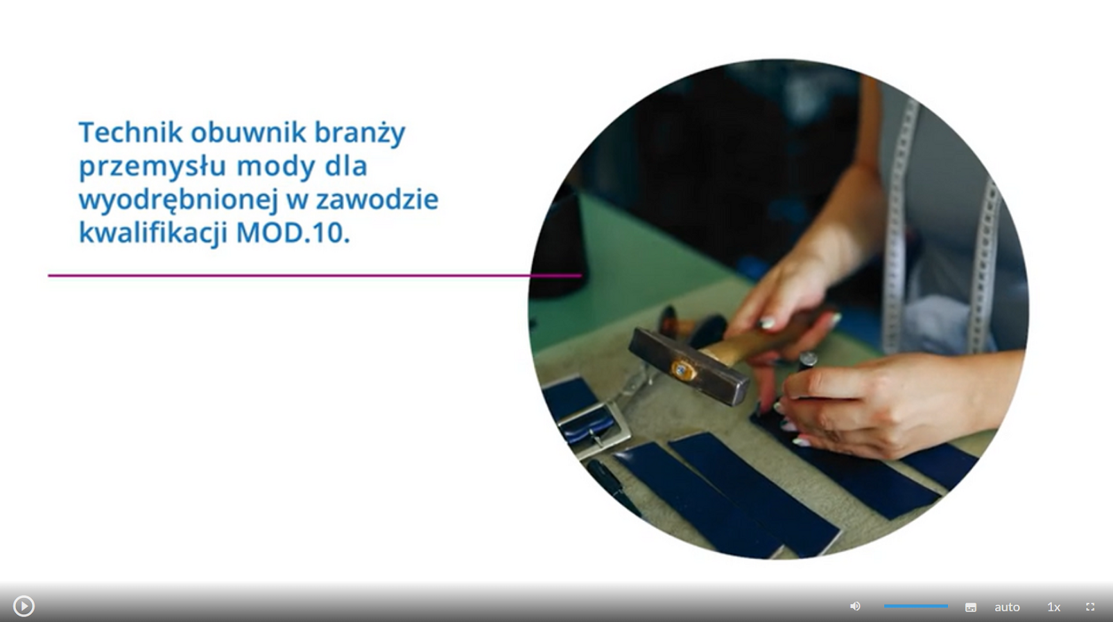 Grafika przedstawia ekran odtwarzacza animacji. W lewym, górnym rogu tekst: Technik obuwnik branży przemysłu mody dla wyodrębnionej w zawodzie kwalifikacji MOD.10. Obok zdjęcie przedstawiające zbliżenie na dłonie osoby, która trzyma młotek i gwóźdź nad stołem, na którym leżą kawałki skóry. W dolnej części znajdują się ikony nawigacyjne. W lewym dolnym rogu jest ikona trójkąta w kole, która służy do włączenia lub wyłączenia filmu. Pośrodku dolnej części znajduje się ikona głośnika, a obok niego jest niebieska linia regulacji poziomu głośności. Obok jest ikona przedstawiająca fragment sylwetki człowieka (głowa i górna część tułowia), która służy do włączenia audiodeskrypcji. Po prawej stronie głowy znajdują się dwa białe półkola - zewnętrzne większe, wewnętrzne mniejsze. Obok znajduje się biały prostokąt z czarnymi, małymi polami w dolnej części, który służy do włączenia napisów. Obok napis "auto", który służy do zmiany jakości odtwarzania filmu. Dalej na prawo napis: "jeden x". Służy on do zmiany tempa odtwarzania filmu. W prawym dolnym rogu białe, przerywane kontury kwadratu. Ikona ta służy do włączenia trybu pełnoekranowego. 