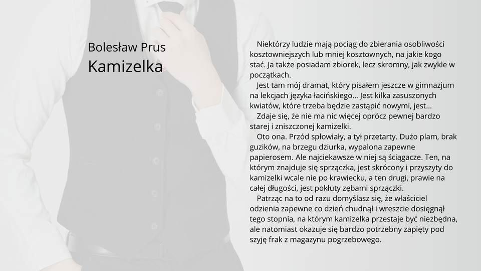 Ilustracja przedstawia fragment tekstu noweli Bolesława Prusa "Kamizelka". Tekst: Niektórzy ludzie mają pociąg do zbierania osobliwości kosztowniejszych lub mniej kosztownych, na jakie kogo stać. Ja także posiadam zbiorek, lecz skromny, jak zwykle w początkach. Jest tam mój dramat, który pisałem jeszcze w gimnazjum na lekcjach języka łacińskiego… Jest kilka zasuszonych kwiatów, które trzeba będzie zastąpić nowymi, jest…Zdaje się, że nie ma nic więcej oprócz pewnej bardzo starej i zniszczonej kamizelki. Oto ona. Przód spłowiały, a tył przetarty. Dużo plam, brak guzików, na brzegu dziurka, wypalona zapewne papierosem. Ale najciekawsze w niej są ściągacze. Ten, na którym znajduje się sprzączka, jest skrócony i przyszyty do kamizelki wcale nie po krawiecku, a ten drugi, prawie na całej długości, jest pokłuty zębami sprzączki. Patrząc na to od razu domyślasz się, że właściciel odzienia zapewne co dzień chudnął i wreszcie dosięgnął tego stopnia, na którym kamizelka przestaje być niezbędna, ale natomiast okazuje się bardzo potrzebny zapięty pod szyję frak z magazynu pogrzebowego.