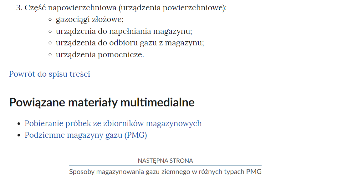 Na zdjęciu przedstawiono przykładowy widok fragmentu strony wraz z przyciskiem przenoszącym na następną stronę.Na górze zdjęcia znajduje się fragment tekstu. Poniżej znajduje się przycisk z niebieską treścią brzmiącą: powrót do spisu treści.Poniżej przycisku powrotu umieszczony jest nagłówek Powiązane materiały multimedialne a pod nim dwa punkty. Pobieranie próbek ze zbiorników magazynowych. Poniżej jest punkt drugi brzmiący: Podziemne magazyny gazu (PMG). Poniżej punktów jest kolejny przycisk. Na górze przycisku znajduje się tekst: następna strona. Poniżej niego znajduje się tytuł zasobu przykładowo: Sposoby magazynowania gazu ziemnego w różnych typach PMG. Pomiędzy obiema treściami narysowana jest niebieska ciągła linia. 
