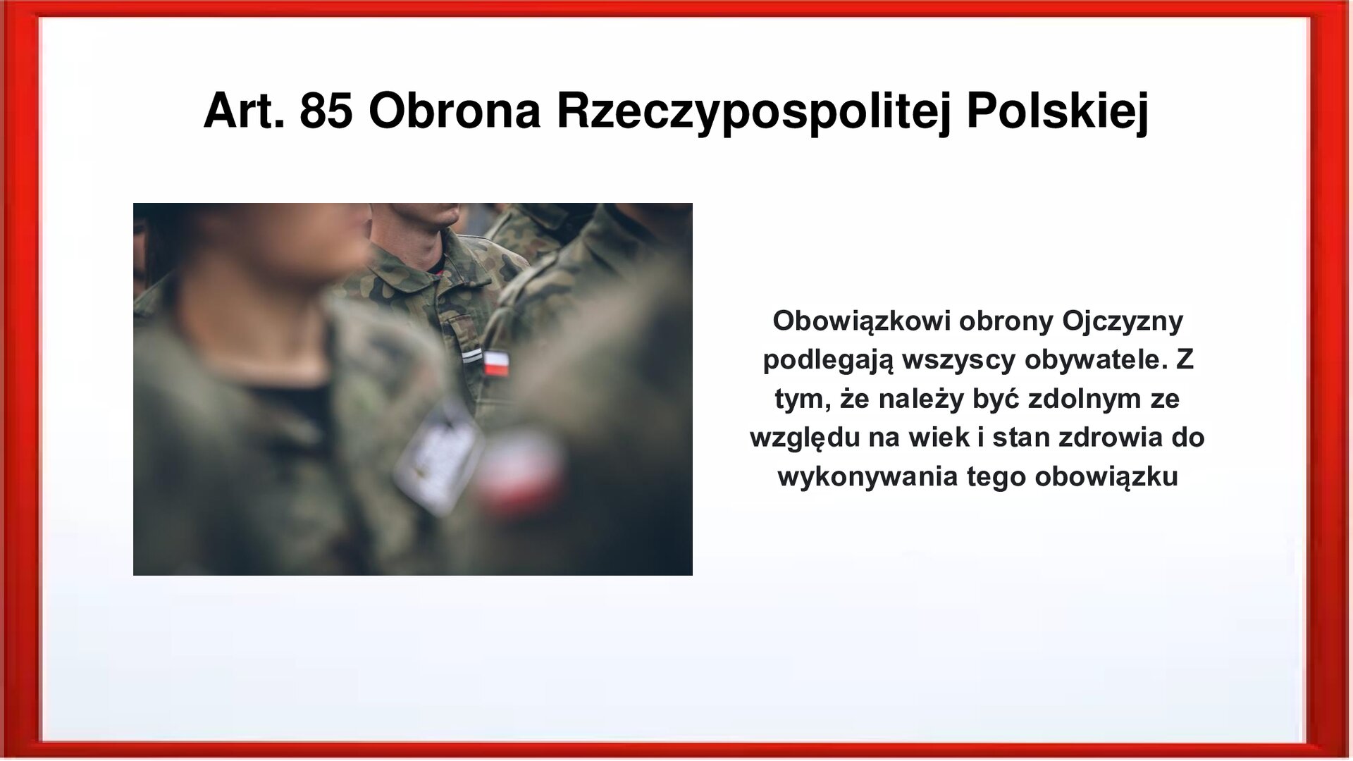 Slajd otoczony jest czerwoną ramką. Wewnątrz znajduje się napis tytułowy: Art. 85 Obrona Rzeczypospolitej Polskiej. Przedstawia sylwetki żołnierzy stojących w szeregach, w dużym zbliżeniu. Widoczni są od ramion do brody. Mają na sobie mundury moro z naszywkami z naszywką z flagą Polski na ramieniu. Pierwszy plan jest rozmazany. Po prawej stronie jest zamieszczony napis:  Obowiązkowi obrony Ojczyzny podlegają wszyscy obywatele. Z tym, że należy być zdolnym ze względu na wiek i stan zdrowia do wykonywania tego obowiązku.