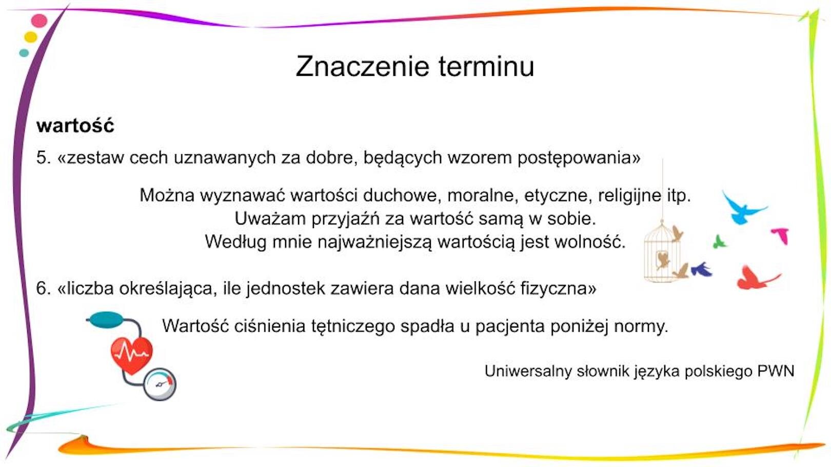 W nagłówku widnieje napis: Znaczenie terminu. Poniżej, po lewej stronie znajduje się zapisany pogrubioną czcionką wyraz „wartość”, a pod nim objaśnienie 5. «zestaw cech uznawanych za dobre, będących wzorem postępowania» Pod spodem znajdują się trzy zdania: Można wyznawać wartości duchowe, moralne, etyczne, religijne itp. Uważam przyjaźń za wartość samą w sobie. Według mnie najważniejszą wartością jest wolność. Obok nich po prawej stronie widnieje mała grafika przedstawiająca złotą klatkę, z której wylatują kolorowe ptaki. Poniżej widnieje objaśnienie 6. «liczba określająca, ile jednostek zawiera dana wielkość fizyczna» Pod spodem znajduje się zdanie: Wartość ciśnienia tętniczego spadła u pacjenta poniżej normy. Obok zdania po lewej stronie znajduje się mała grafika przedstawiająca czerwone serce, do którego podłączono urządzenie do mierzenia ciśnienia tętniczego. U dołu strony, po prawej stronie znajduje się tekst: Uniwersalny słownik języka polskiego PWN