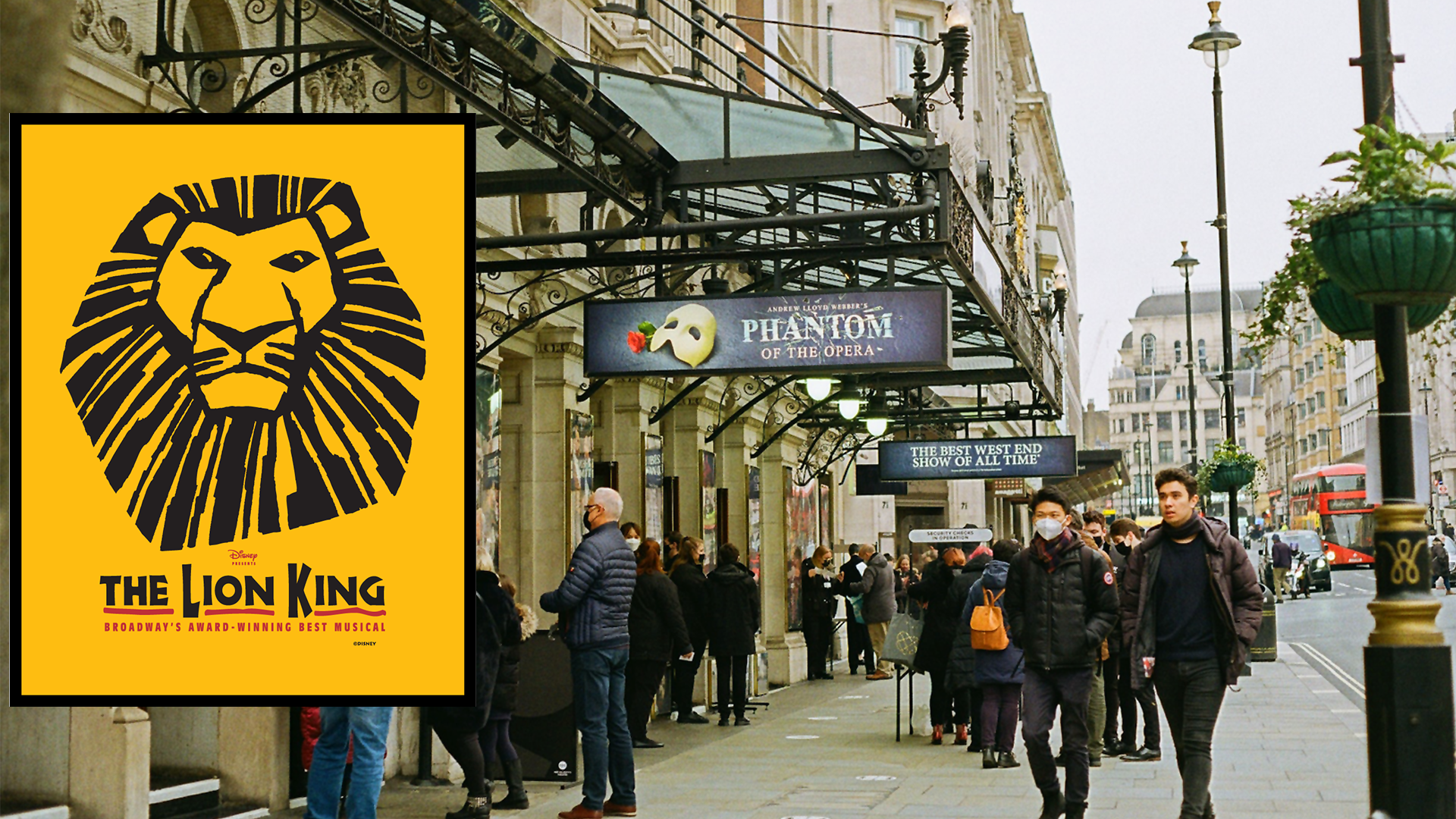 Zdjęcie przedstawia fragment ulicy z chodnikiem i kamienicami wzdłuż lewej strony. Widoczne są neoklasyczne, wysokie kamienice, zdobione detalami architektonicznymi jak: półkolumny, gzymsy, kolumny, płaskorzeźby. Na pierwszym planie widoczne jest żeliwne, ażurowe zadaszenie, na którym powieszone zostały bilbordy reklamujące spektakle. Widoczny są napisy: ANDREW LLOYD WEBER’S PHANTOM OF THE OPERA; THE BEST WEST END SHOW OF ALL TIME. Pod zadaszeniem stoją ludzie patrzący na plakaty powieszone na elewacji budynku. Na zdjęcie została nałożona grafika plakatu, który przedstawia szkic głowy lewa na żółtym tle oraz podpis: THE LION KING BROADWAY’S AWARD‑WINNING BEST MUSICAL. Na prawo od budynków widoczni są ludzie idący chodnikiem, rząd latarni oraz fragment jezdni, na końcu której widoczny jest piętrowy, czerwony autobus.