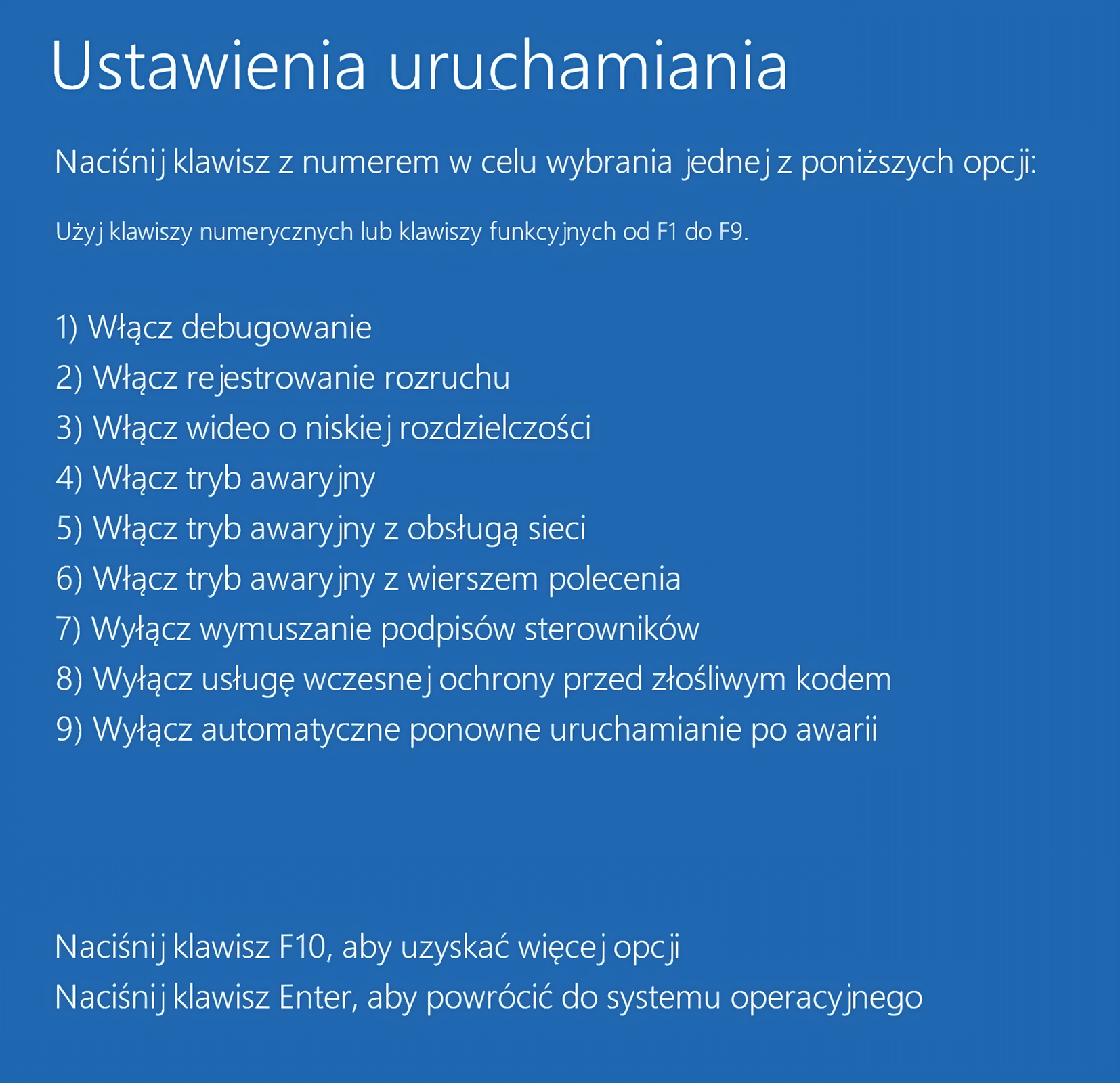 Ustawienia uruchamiania - Windows Ilustracja przedstawia okno Ustawienia uruchamiania w systemie Windows 10. Należy wcisnąć odpowiedni klawisz, aby wybrać opcję. Dostępne opcje: Jeden. Włącz debugowanie. Dwa. Włącz rejestrowanie rozruchu. Trzy. Włącz wideo o niskiej rozdzielczości. Cztery. Włącz tryb awaryjny. Pięć. Włącz tryb awaryjny z obsługą sieci. Sześć. Włącz tryb awaryjny z wierszem polecenia. Siedem. Wyłącz wymuszanie podpisów sterowników. Osiem. Wyłącz usługę wczesnej ochrony przed złośliwym kodem. Dziewięć. Wyłącz automatyczne ponowne uruchamianie po awarii.