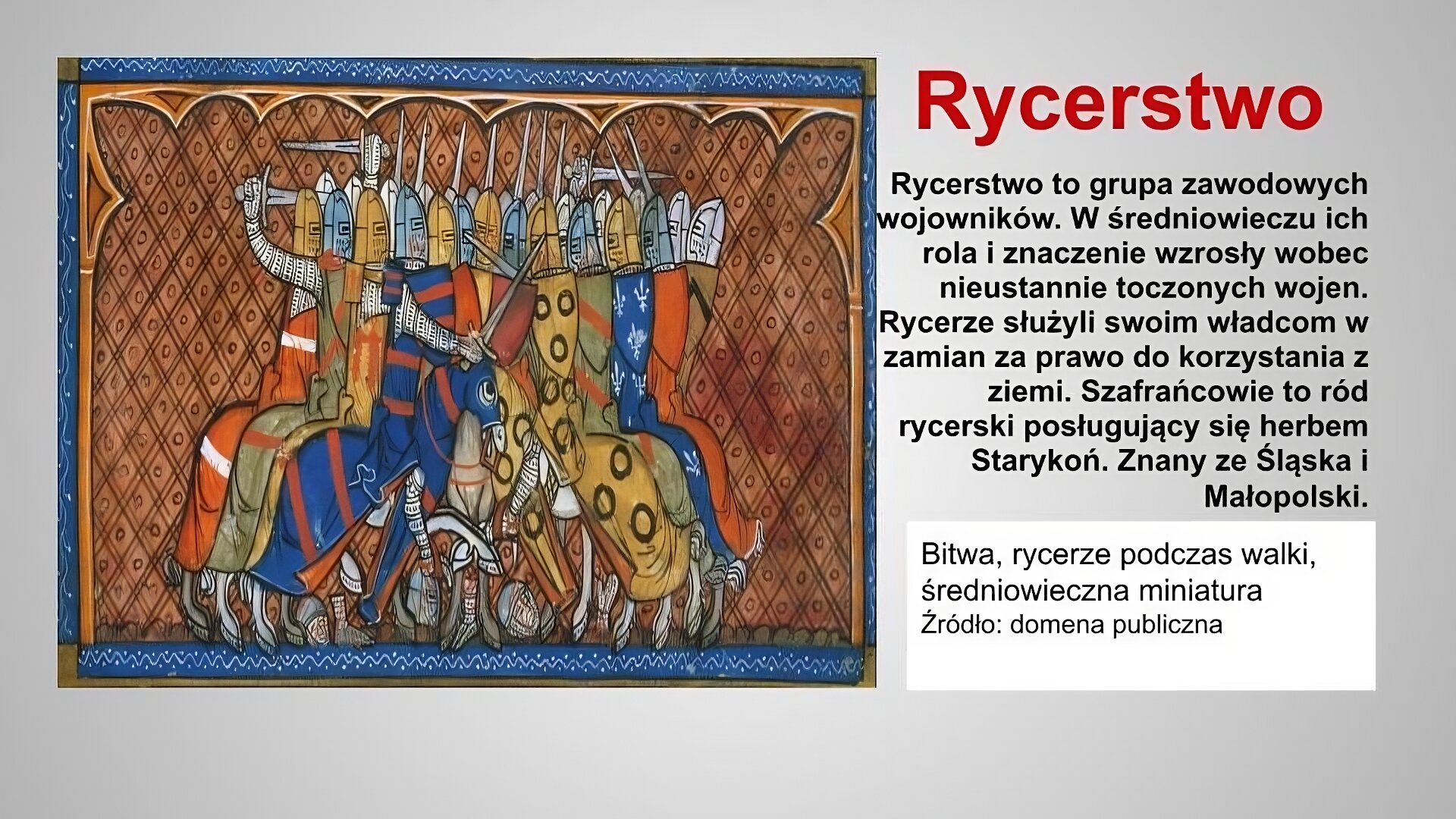 Po lewej stronie slajdu umieszczona jest reprodukcja średniowiecznej miniatury. Ilustracja przedstawia bitwę toczoną przez dwie grupy rycerzy. Rycerze walczą konno. Ubrani są w zbroje. Ich głowy okrywają hełmy. Widać uniesione do ciosu miecze. Konie depczą leżące ciala poległych. Ilustracja podpisana jest: Bitwa, rycerze podczas walki, średniowieczna miniatura. Po prawej stronie znajduje się napis: Rycerstwo, wykonany czerwonymi literami na szarym tle. Poniżej umieszczony został napis: Rycerstwo to grupa zawodowych wojowników. W średniowieczu ich rola i znaczenie wzrosły wobec nieustannie toczonych wojen. Rycerze służyli swoim władcom w zamian za prawo do korzystania z ziemi. Szafrańcowie to ród rycerski posługujący się herbem Starykoń. Znany ze Śląska i Małopolski.  Napis wykonany jest czarnymi literami na szarym tle. 