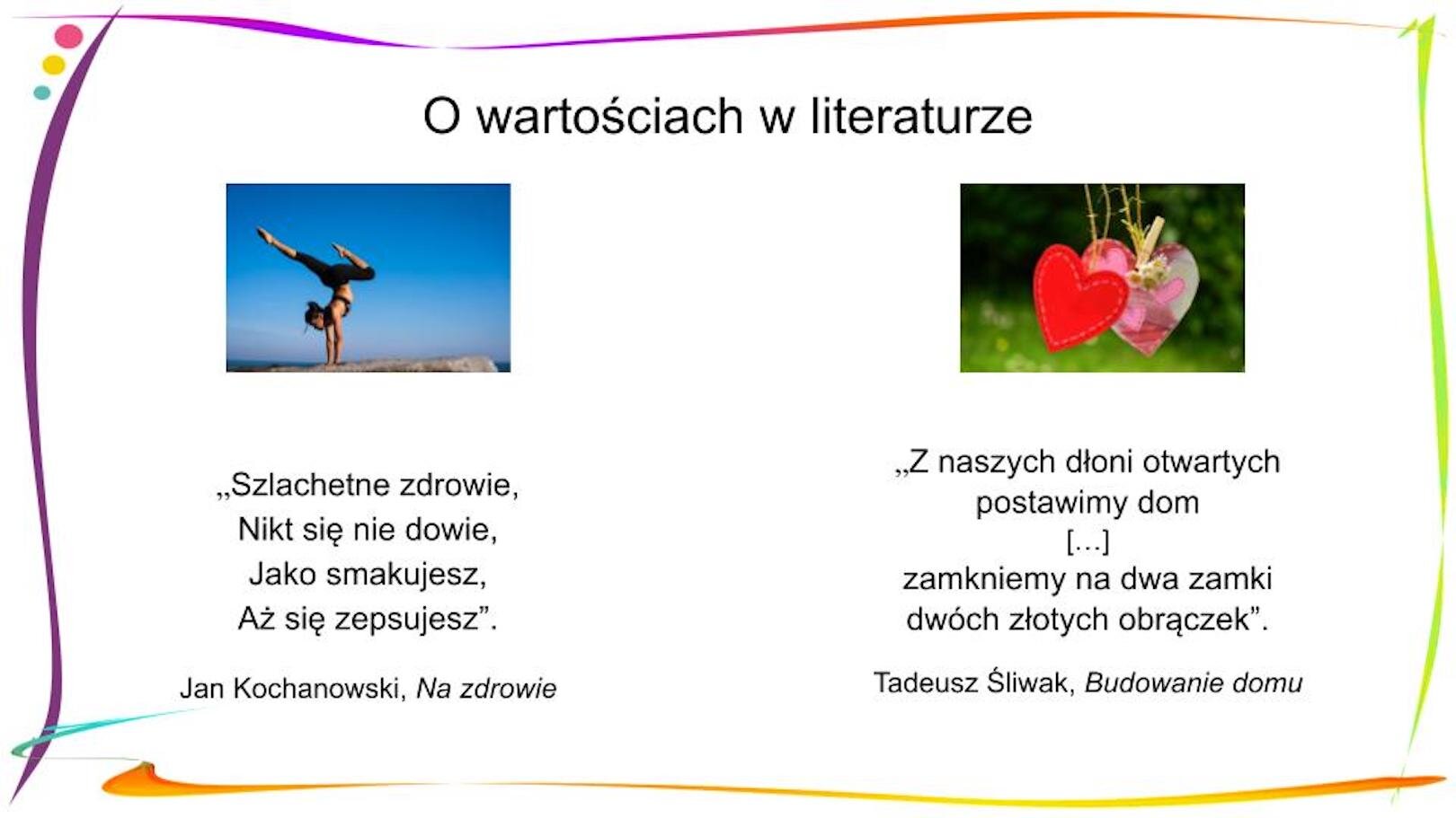 W nagłówku widnieje napis: O wartościach w literaturze. Poniżej, znajdują się dwa zdjęcia i dwa fragmenty wierszy. Po lewej stronie widnieje zdjęcie przedstawiające kobietę w czarnym stroju sportowym, która stoi na rękach, jej jedna noga jest zgięta w kolanie, a druga wyprostowana. Tło jest niebieskie. Pod zdjęciem widnieje cytat: „Szlachetne zdrowie, / Nikt się nie dowie, / Jako smakujesz, / Aż się zepsujesz”. Jan Kochanowski, „Na zdrowie” Po prawej stronie widnieje zdjęcie przedstawiające wiszące na sznureczkach dwa wycięte z papieru serca. Serce po lewej stronie jest czerwone, to po prawej jest kolorowe – na zielonym tle widać małe różowe serduszka, klamerką przypięto do niego kilka stokrotek. W tle widać zieloną trawę i krzewy. Pod zdjęciem widnieje cytat: „Z naszych dłoni otwartych / Postawimy dom / […] / Zamkniemy na dwa zamki / Dwóch złotych obrączek”. Tadeusz Śliwak, „Budowanie domu”