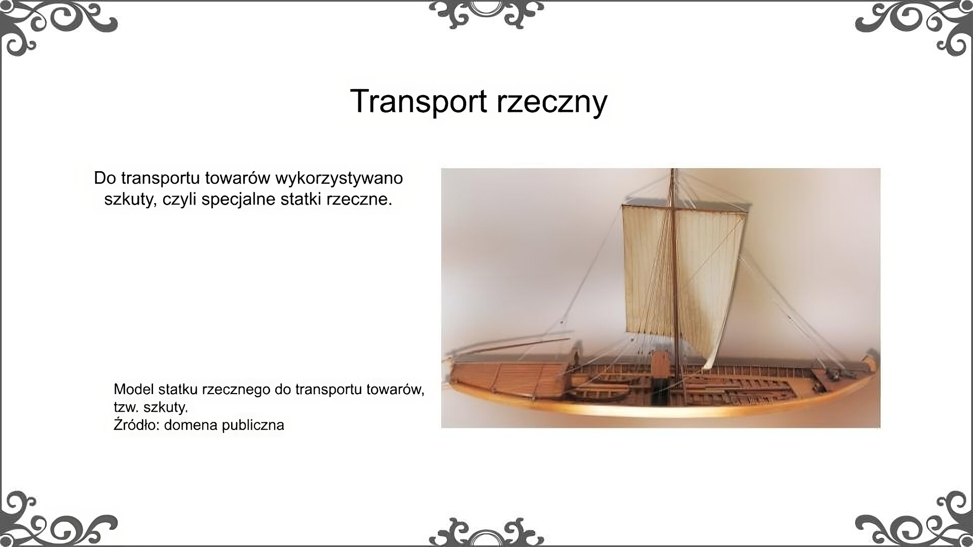 Slajd zatytułowano: Transport rzeczny. Poniżej znajduje się ilustracja, na której została przedstawiona szkuta. Był to rodzaj statku rzecznego, który wykorzystywano do transportu towarów drogą wodną. Był to statek płaskodenny, bez pokładu, wyposażony w maszt, na którym rozpinano żagiel. Główny napęd stanowiły wiosła, którymi wiosłowano lub odpychano statek. Ilustrację podpisano: Model statku rzecznego do transportu towarów, tzw. szkuty. Po lewej stronie ilustracja znajduje się napis: Do transportu towarów wykorzystywano szkuty, czyli specjalne statki rzeczne. 