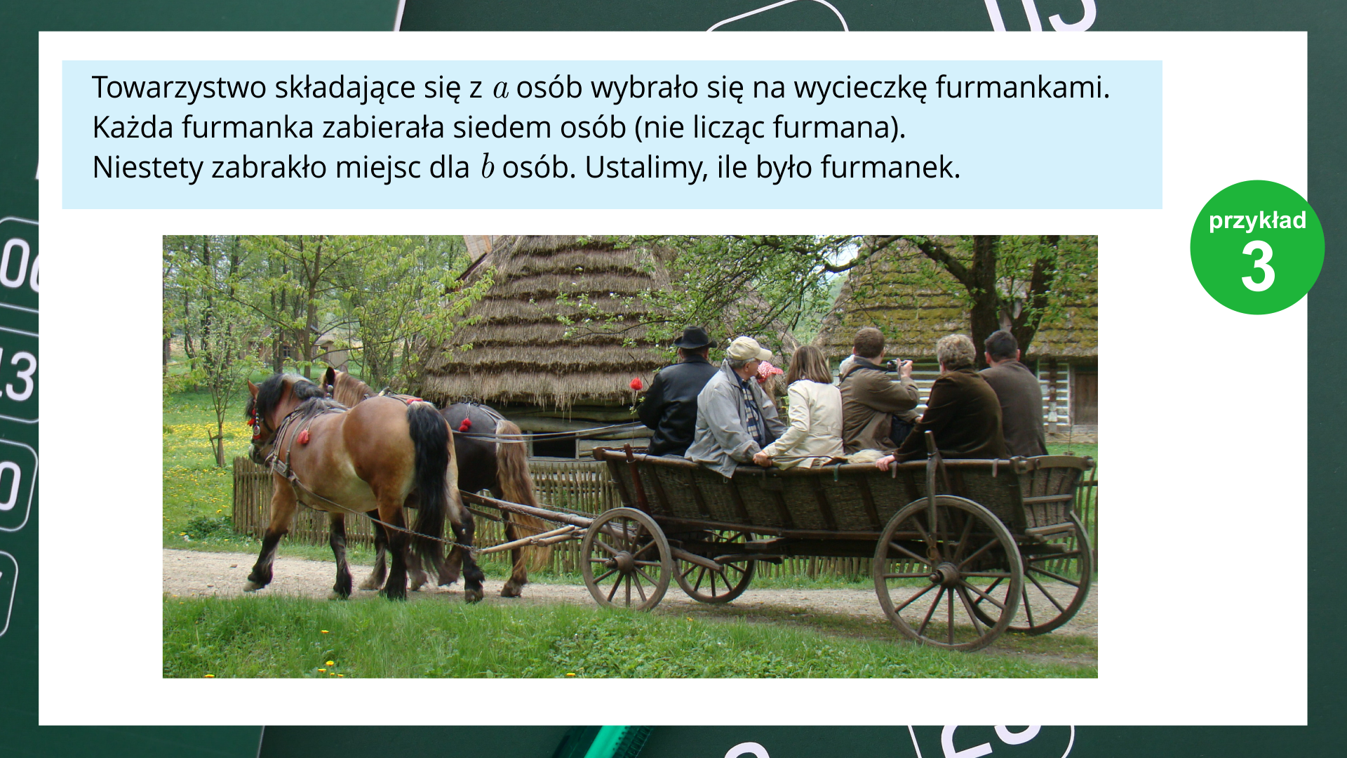 Na slajdzie jest białe tło. Ramka w kolorze zielonym. Po prawej stronie ekranu jest napis: "Przykład 3". W górnej części ekranu tekst: "Towarzystwo składające się z "a" osób wybrało się na wycieczkę furmankami. Każda furmanka zabierała siedem osób (nie licząc furmana). Niestety zabrakło miejsca dla "b" osób. Ustalimy, ile było furmanek." Poniżej znajduje się fotografia przedstawiająca furmankę prowadzoną przez dwa konie. Na furmance siedzi kilka osób.