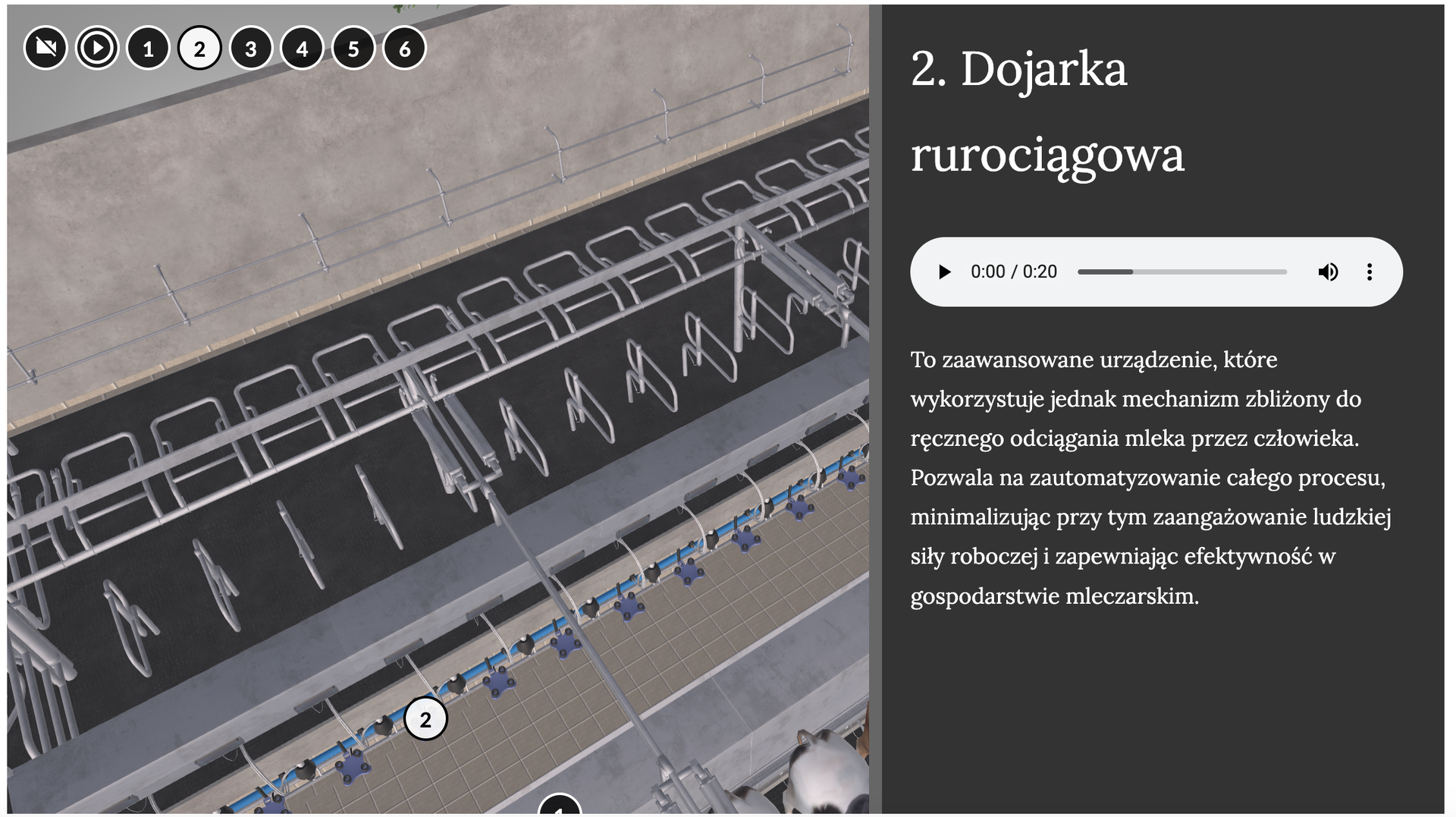 Grafika przedstawia fragment modelu 3D hali udojowej. Podzielona jest na dwie części. Po lewej widoczny jest fragment modelu przedstawiający ustawione w szeregach stanowiska dla krów. Mają kształt kwadratów i owalnych prostokątów. Ściany i przegrody są szare, podłogi brązowe i ciemnoszare. Na górze widać w kółkach numery od jednego do sześciu. Kółka są czarne z białą obwódką, tylko numer drugi ma kolor biały, a cyfra jest czarna. Po prawej stronie jest czarna ramka. Na górze znajduje się napis: 2. Dojarka rurociągowa. Pod napisem na białym pasku znajduje się przycisk odtwarzania narania w kształcei czarnego trójkąta skierowanego w prawo. Dalej widoczny jest czas nagrania oraz szary pasek nagrania. Po jego prawej stronie widoczna jest ikonka głośnika z rozchodzącymi się kręgami oraz trzy pionowe kropki. Poniżej umieszczono tekst opisujący dojarkę.