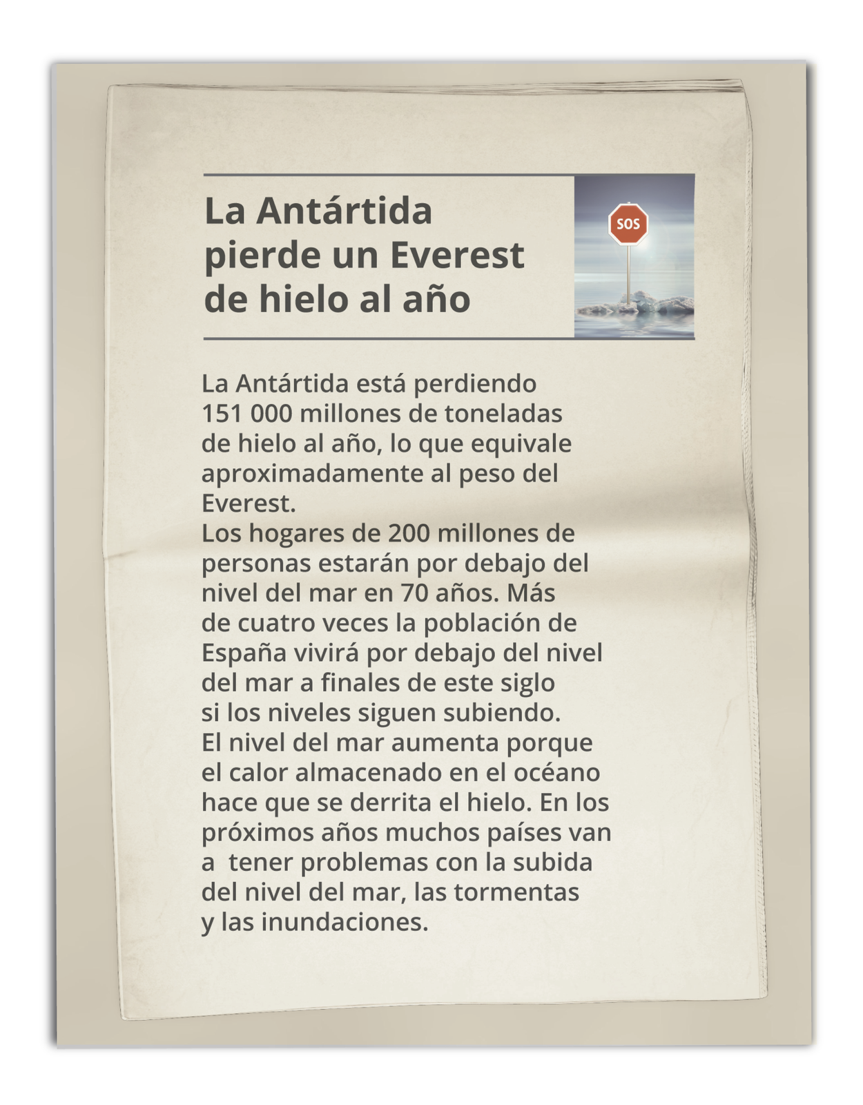 Grafika przedstawia wycinek z gazety zatytułowany: La Antártida pierde un Everest de hielo al año. Obok tytułu zdjęcie lodowca ze znakiem SOS. Poniżej treść: La Antártida está perdiendo 151 000 millones de toneladas de hielo al año, lo que equivale aproximadamente al peso del Everest. Los hogares de 200 millones de personas estarán por debajo del nivel del mar en 70 años. Más de cuatro veces la población de España vivirá por debajo del nivel del mar a finales de este siglo si los niveles siguen subiendo. El nivel del mar aumenta porque el calor almacenado en el océano hace que se derrita el hielo. En los próximos años muchos países van a  tener problemas con la subida del nivel del mar, las tormentas y las inundaciones.