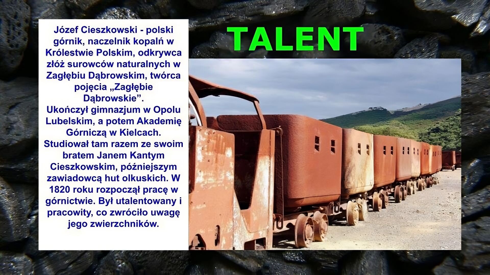 Slajd zawiera napis tytułowy, umieszczony po prawej stronie: Talent. Poniżej znajduje się zdjęcie przedstawiające wagoniki towarowe. Są pordzewiałe. Nie stoją na torach, tylko na piasku. Dalej widać góry. Po lewej stronie slajdu znajduje się napis: Józef Cieszkowski - polski górnik, naczelnik kopalń w Królestwie Polskim, odkrywca złóż surowców naturalnych w Zagłębiu Dąbrowskim, twórca pojęcia „Zagłębie Dąbrowskie”. Ukończył gimnazjum w Opolu Lubelskim, a potem Akademię Górniczą w Kielcach. Studiował tam razem ze swoim bratem Janem Kantym Cieszkowskim, późniejszym zawiadowcą hut olkuskich. W 1820 roku rozpoczął pracę w górnictwie. Był utalentowany i pracowity, co zwróciło uwagę jego zwierzchników. Tłem slajdu jest zdjęcie bryłek węgla.