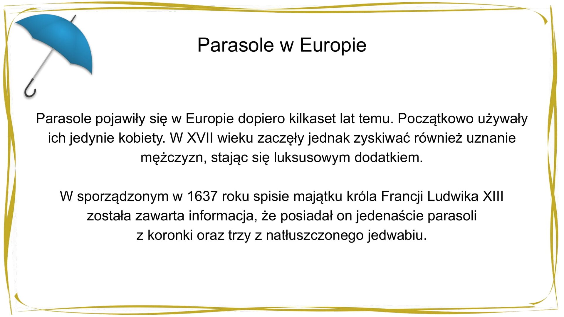 Kliknij, aby powiekszyć. W nagłówku widnieje napis: Parasole w Europie. W centrum znajduje się tekst: Parasole pojawiły się w Europie dopiero kilkaset lat temu. Początkowo używały ich jedynie kobiety. W XVII wieku zaczęły jednak zyskiwać również uznanie mężczyzn, stając się luksusowym dodatkiem. W sporządzonym w 1637 roku spisie majątku króla Francji Ludwika XIII została zawarta informacja, że posiadał on jedenaście parasoli z koronki oraz trzy z natłuszczonego jedwabiu. W prawym górnym rogu znajduje się mały, niebieski parasol.