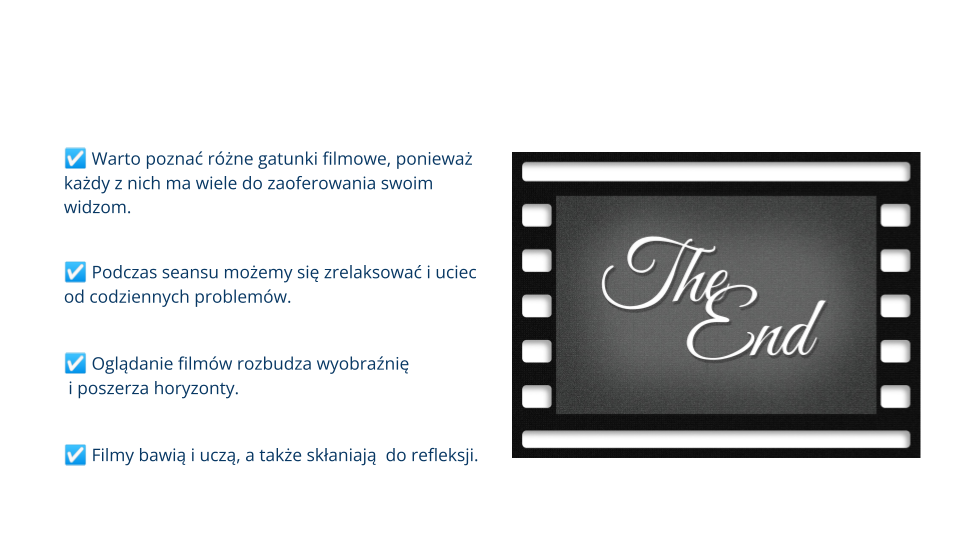 Biała plansza zawierająca 4 zdania, każde poprzedzone jest kratką z tzw. "ptaszkiem" w środku - symbolem zaznaczenia: Warto poznać różne gatunki filmowe, ponieważ każdy z nich ma wiele do zaoferowania swoim widzom. Podczas seansu możemy się zrelaksować i uciec od codziennych problemów. Oglądanie filmów rozbudza wyobraźnię i poszerza horyzonty. Filmy bawią i uczą, a także skłaniają  do refleksji. Po prawej stronie grafika przedstawiająca pojedynczy slajd taśmy filmowej, ma szare wnętrze, jest tam biały tekst zapisany ozdobną czcionką: The end.