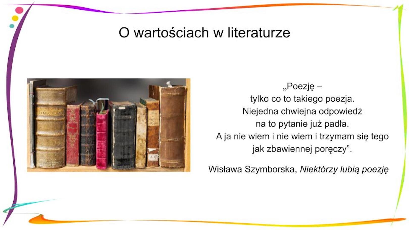 W nagłówku widnieje napis: O wartościach w literaturze. Poniżej, po prawej stronie znajduje się fragment wiersza: „Poezję – / tylko co to takiego poezja. / Niejedna chwiejna odpowiedź / na to pytanie już padła. / A ja nie wiem i nie wiem i trzymam się tego / jak zbawiennej poręczy”. Wisława Szymborska, „Niektórzy lubią poezję”. Po lewej stronie znajduje się zdjęcie przedstawiające osiem książek o różnej wielkości i grubości, które stoją na półce. Ich grzbiety są zniszczone.
