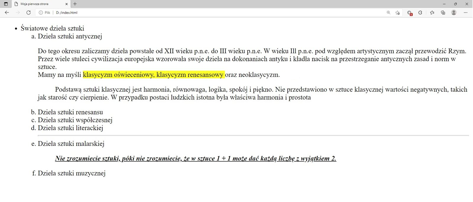 Ilustracja przedstawia widok tworzonej strony internetowej w przeglądarce Microsoft Edge z zastosowanymi znacznikami listy numerowanej i nienumerowanej.W górnej części przeglądarki na karcie zakładki znajduje się tytuł: Moja pierwsza strona. Poniżej na pasku adresu widoczny jest adres strony. Pod paskiem adresu znajduje się strona internetowa. Na górze strony widoczny jest pierwszy poziom listy nienumerowanej. Na pierwszym poziomie znajduje się tekst: Światowe dzieła sztuki. Poniżej widać listę nienumerowaną z następującymi punktami: Dzieła sztuki antycznej, Dzieła sztuki renesansu, Dzieła sztuki współczesnej, Dzieła sztuki literackiej, Dzieła sztuki malarskiej, Dzieła sztuki muzycznej.W punkcie dzieła sztuki antycznej znajduje się tekst. Fragment tekstu: klasyczny oświeceniowy, klasyczny renesansowy oraz neoklasyczny jest zaznaczony na żółto.W punkcie, dzieła sztuki malarskiej znajduje się blok cytatu. Tekst: Nie zrozumiecie sztuki, póki nie zrozumiecie, że w sztuce 1 + 1 może dać każdą liczbę z wyjątkiem 2 jest pisany kursywą i podkreślony.