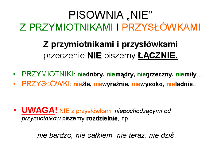 Grafika przedstawia zasadę pisowni nie z przymiotnikami i przysłówkami pochodzącymi od przymiotnika. Treść grafiki: Pisownia "nie" z przymiotnikami i przysłówkami. Z przymiotnikami i przysłówkami przeczenie NIE piszemy ŁĄCZNIE. Przymiotniki: niedobry, niemądry, niegrzeczny, niemiły... Przysłówki: nieźle, niewyraźnie, niewysoko, nieładnie ... UWAGA! Nie z przysłówkami niepochodzącymi od przymiotników piszemy rozdzielnie np. nie bardzo, nie całkiem, nie teraz, nie dziś.