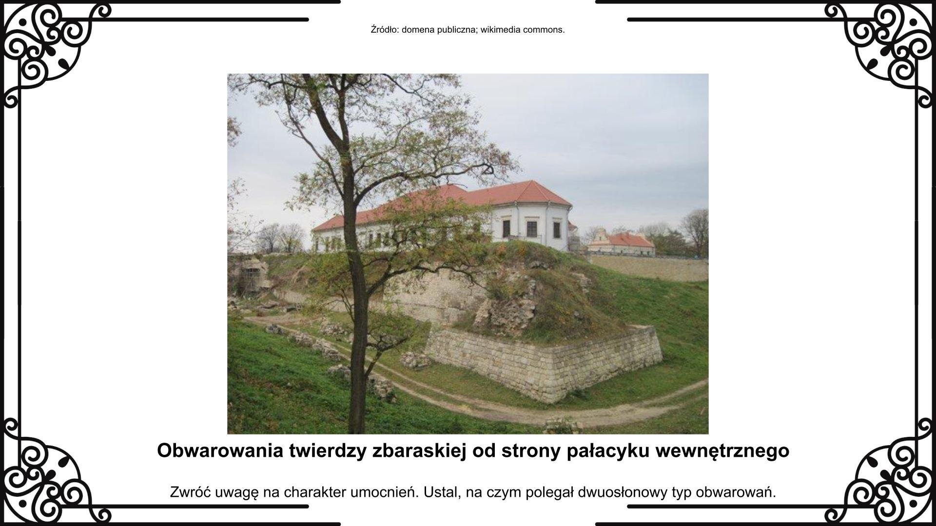 Slajd przedstawia planszę ze zdjęciem fragmentu obwarowań twierdzy w Zbarażu z widocznymi ruinami jednego z bastionów. Do ruin przylegają skrzydła wewnętrznego pałacyku. Przed obwarowaniami widoczny jest zarys dawnej fosy i część wału ziemnego. Obok zdjęcia jest napis informacyjny i zwrot w stronę ucznia: Zwróć uwagę na charakter umocnień. Ustal, na czym polegał dwuosłonowy typ obwarowań.