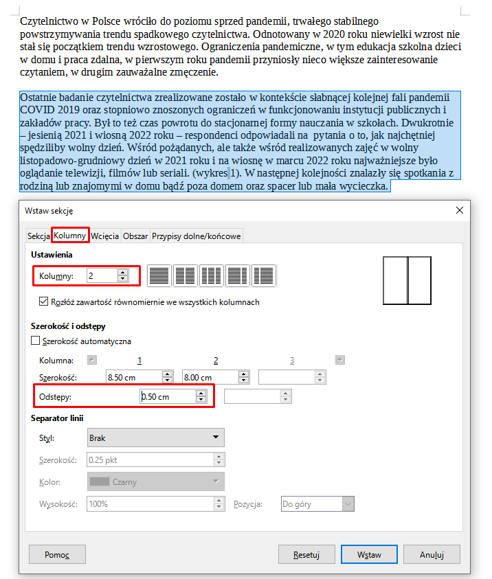 Ilustracja przestawia tekst, a poniżej okienko w programie  LibreOffice Writer . W górnym pasku okna widoczne są zakładki: Sekcja, Kolumny, Wcięcia, Obszar, Przypisy dolne/końcowe. Wybrana jest zakładka Kolumny, znajduje się w czerwonej ramce. Pod spodem znajduje się pole z przestrzeniami do uzupełniania. W pierwszym wierszu pola widnieje napis: Ustawienia, a poniżej napis Kolumny z zaznaczoną opcją 2. Pod spodem widnieje pole z zaznaczoną opcją wyboru: Rozłóż zawartość równomiernie we wszystkich kolumnach. Kolejny wiersz zawiera treść: Szerokość i odstępy, poniżej jest pole z niezaznaczoną opcją wyboru: Szerokość automatyczna. W kolejnej linijce znajduje się napis Kolumna, niżej Napisy oraz Odstępy. Szerokość pierwszej kolumny jest ustawiona na 8,50 cm, szerokość drugiej 8,00 cm, szerokość odstępów na 0,50 cm. Kolejny wiersz zawiera treść: Separator linii, pod spodem znajdują się pola z wybranymi opcjami: Styl – Brak, oraz niżej wyszarzone pola: Szerokość – 0,25 pkt, Kolor – Czarny, Wysokość – 100%, Pozycja – do góry. Na dole okna znajdują się przyciski Pomoc, Resetuj, Wstaw i Anuluj. Tekst w programie jest podzielony na dwa akapity. Drugi akapit jest w całości zaznaczony kolorem niebieskim. 