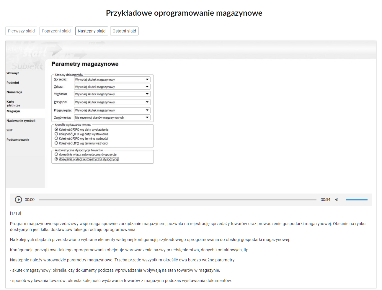 Grafika przedstawia widok na jeden ze slajdów przykładowego oprogramowania magazynowego. W górnej części nagłówek: “Przykładowe oprogramowanie magazynowe”. Poniżej cztery przyciski nawigacyjne w formie prostokątnych ramek. Pierwszy przycisk: “Pierwszy slajd”. Drugi przycisk: “Poprzedni slajd”. Trzeci przycisk: “Następny slajd”. Czwarty przycisk: “Ostatni slajd”. Pod przyciskami zrzut ekranu z programu magazynowego. Po lewej stronie na szarym tle menu nawigacyjne programu. W kolejnych wierszach tytuły zakładek: “Witamy!, “Podmiot”, “Numeracja”, “Karty płatnicze”, “Magazyn”, “Nadawanie symboli”, “Szef”, “Podsumowanie”. Zakładka “Magazyn jest otwarta.Obok menu okno z nagłówkiem: “Parametry magazynowe”. Pod nagłówkiem trzy ramki z opcjami do wyboru. Pierwsza ramka to “statusy dokumentów”. Kolejne wiersze opisane jako: “Sprzedaż, Zakup, Wydania, Przyjęcia, Przesunięcia, Zamówienia”. Po prawej stronie, w każdym wierszu rozwijane pole z tekstem: “Wywołaj skutek magazynowy”. W każdym polu po prawej stronie jest strzałka zwrócona w dół. Druga ramka to “sposób wydawania towaru”. W każdym wierszu okrągłe pola do zaznaczenia. Pierwszy wiersz, pole oznaczone: “Kolejność EIFO wg daty wystawienia”. Drugi wiersz, pole nieoznaczone: “kolejność LIFO wg daty wystawienia”. Trzeci wiersz, pole nieoznaczone: “Kolejność FIFO wg terminu ważności”. Czwarty wiersz, pole nieoznaczone: “Kolejność LIFO wg terminu ważności”. Trzecia ramka to “Automatyczna dyspozycja towarów”. W dwóch wierszach znajdują się okrągłe pola do zaznaczenia. Pierwszy wiersz, pole nieoznaczone: “domyślnie włącz automatyczną dyspozycję”. Drugi wiersz, pole oznaczone: “domyślnie wyłącz automatyczną dyspozycję”.Poniżej znajduje się odtwarzacz audio z nagraniem opisu programu magazynowo‑sprzedażowego. Z lewej strony odtwarzacza jest ikona trójkąta wpisanego w koło. - Służy do włączenia nagrania. Obok znajduje się informacja o czasie odtworzonego fragmentu - zero minut i zero sekund. Obok jest pasek, dzięki któremu można zaznaczyć konkretny moment nagrania do otworzenia. Po prawej stronie paska znajduje się informacja o całkowitej długości nagrania - pięćdziesiąt cztery sekundy. W prawej części odtwarzacza znajduje się ikona głośnika służąca do wyłączenia/włączenia dźwięku oraz pasek, na którym można ustawić odpowiedni poziom głośności.Poniżej opis: “Slajd pierwszy z osiemnastu. Program magazynowo‑sprzedażowy wspomaga sprawne zarządzanie magazynem, pozwala na rejestrację sprzedaży towarów oraz prowadzenie gospodarki magazynowej. Obecnie na rynku dostępnych jest kilku dostawców takiego rodzaju oprogramowania.Na kolejnych slajdach przedstawiono wybrane elementy wstępnej konfiguracji przykładowego oprogramowania do obsługi gospodarki magazynowej.Konfiguracja początkowa takiego oprogramowania obejmuje wprowadzenie nazwy przedsiębiorstwa, danych kontaktowych, i tym podobnych.Następnie należy wprowadzić parametry magazynowe. Trzeba przede wszystkim określić dwa bardzo ważne parametry:- skutek magazynowy: określa, czy dokumenty podczas wprowadzania wpływają na stan towarów w magazynie,- sposób wydawania towarów: określa kolejność wydawania towarów z magazynu podczas wystawiania dokumentów.