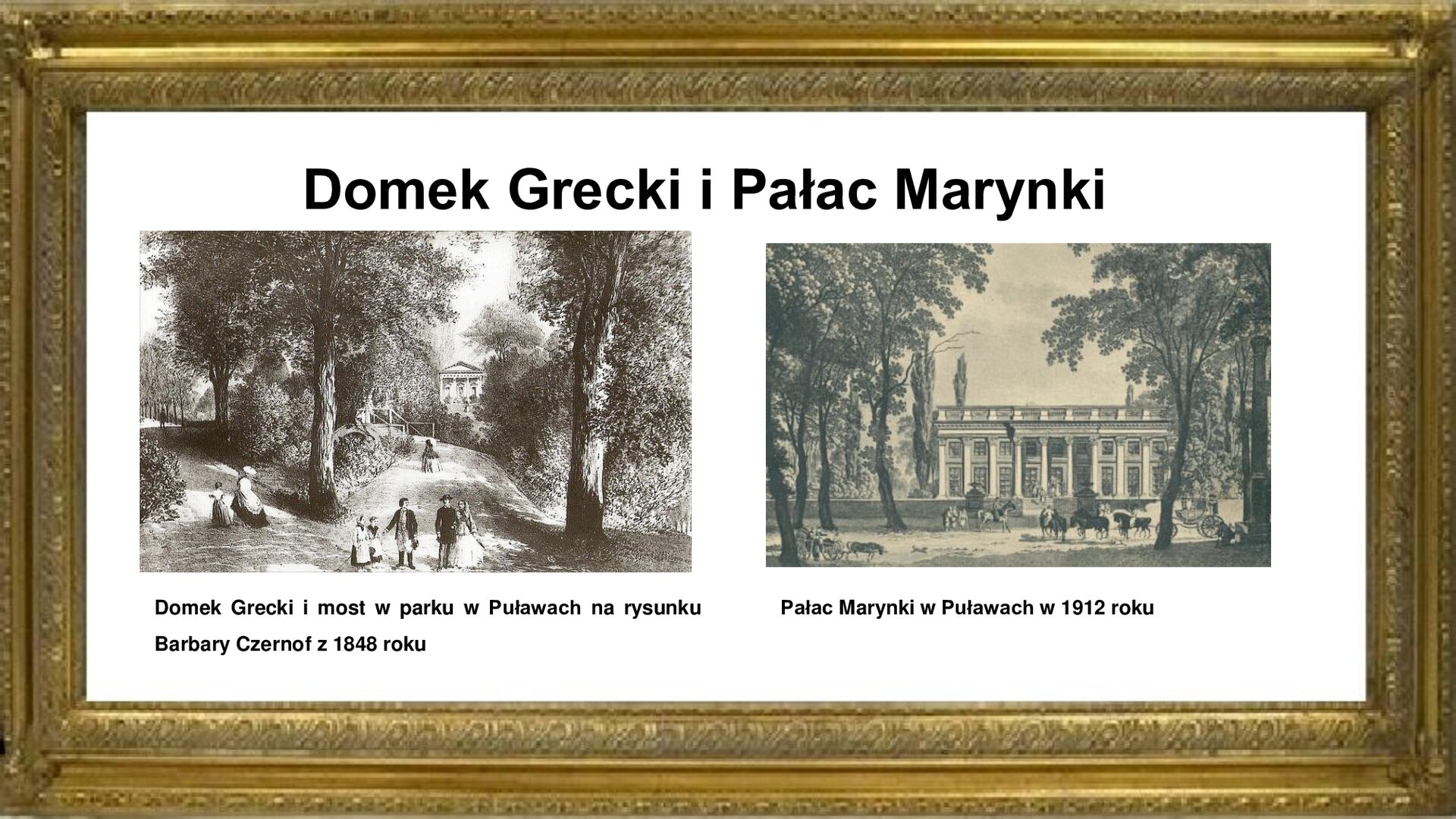Slajd otoczony jest złotą ramką, a w niej jest napis: „Domek Grecki i Pałac Marynki”. Po lewej stronie znajduje się czarno‑biała rycina pokazująca Domek Grecki i most w parku, które znajdują się w ciągu alei spacerowej. Rozgałęzia się ona na dwie szerokie, ocienione drzewami drogi, którymi spacerują rodziny z dziećmi i młode pary. Domek Grecki z czterokolumnowym portykiem i trójkątnym tympanonem usytuowany jest na wzniesieniu celem wyeksponowania jego antycznej sylwetki. Pod zdjęciem jest informacja: „Domek Grecki i most w parku w Puławach na rysunku Barbary Czernof z 1848 roku”. Po prawej stronie planszy jest czarno‑biała rycina pokazująca Pałac Marynki. Obiekt zlokalizowany jest przy „Dzikiej Promenadzie”, którą podążają jeźdźcy na koniach, piesi oraz zaprzężony w cztery konie powóz. Pałac jest budynkiem murowanym, wzniesionym na planie prostokąta, dwukondygnacyjnym. Fasadę jego zdobią kolumny i pilastry w stylu korynckim. Wzdłuż całej fasady biegnie wgłębny, podparty na czterech kolumnach, opatrzony płaskorzeźbami fryz. Pod zdjęciem jest informacja: „Pałac Marynki w Puławach w 1912 roku”.