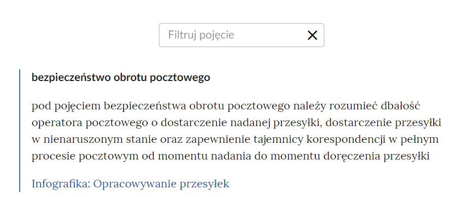 Widok na słownik z polem do filtrowania pojęć. W górnej części ramka z napisem “Filtruj pojęcie”. Po prawej stronie ramki krzyżyk. Poniżej jedno pojęcie wraz z definicją: “bezpieczeństwo obrotu pocztowego - pod pojęciem bezpieczeństwa obrotu pocztowego należy rozumieć dbałość operatora pocztowego o dostarczenie nadanej przesyłki, dostarczenie przesyłki w nienaruszonym stanie oraz zapewnienie tajemnicy korespondencji w pełnym procesie pocztowym od momentu nadania do momentu doręczenia przesyłki”. Aktywny link do multimedium: Infografika: Opracowywanie przesyłek.