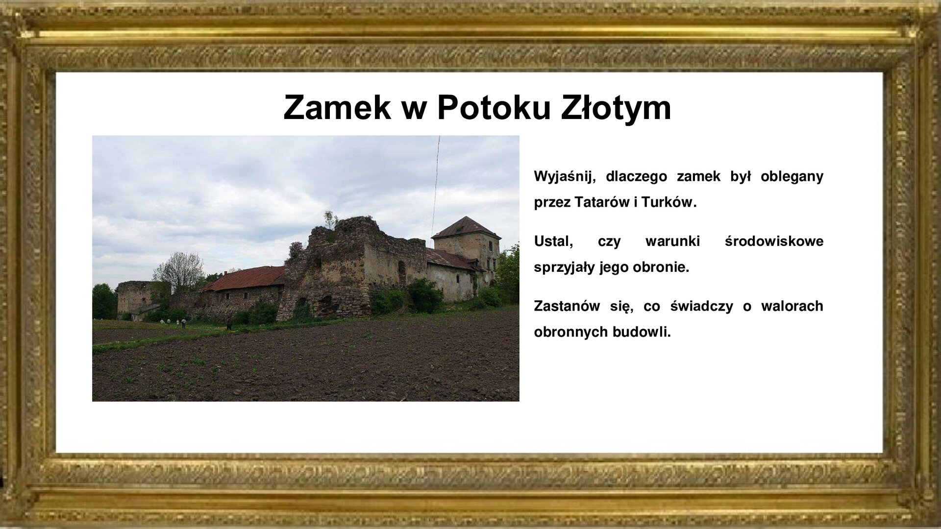 Slajd przedstawia napis tytułowy: Zamek w Potoku Złotym. Po lewej stronie jest zdjęcie, które przedstawia stary, zniszczony zamek. Po prawej stronie jest umieszczona informacja: Wyjaśnij, dlaczego zamek był oblegany przez Tatarów i Turków. Ustal, czy warunki środowiskowe sprzyjały jego obronie. Zastanów się, co świadczy o walorach obronnych budowli.