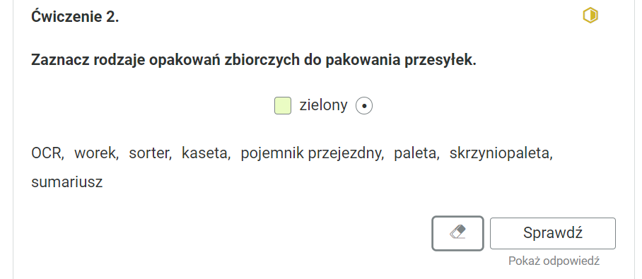 Widok na ćwiczenie, polegające na zaznaczaniu tekstu kolorem. Ćwiczenie drugie. Zaznacz rodzaje opakowań zbiorczych do pakowania przesyłek.Poniżej zielony kwadrat z opisem “zielony” oraz zaznaczonym, okrągłym polem. Poniżej wymienione pojęcia: “OCR, worek, sorter, kaseta, pojemnik przejezdny, paleta, skrzyniopaleta, sumariusz”.Poniżej ikona gumki do usuwania odpowiedzi, przycisk “Sprawdź” oraz przycisk “Pokaż odpowiedź”.