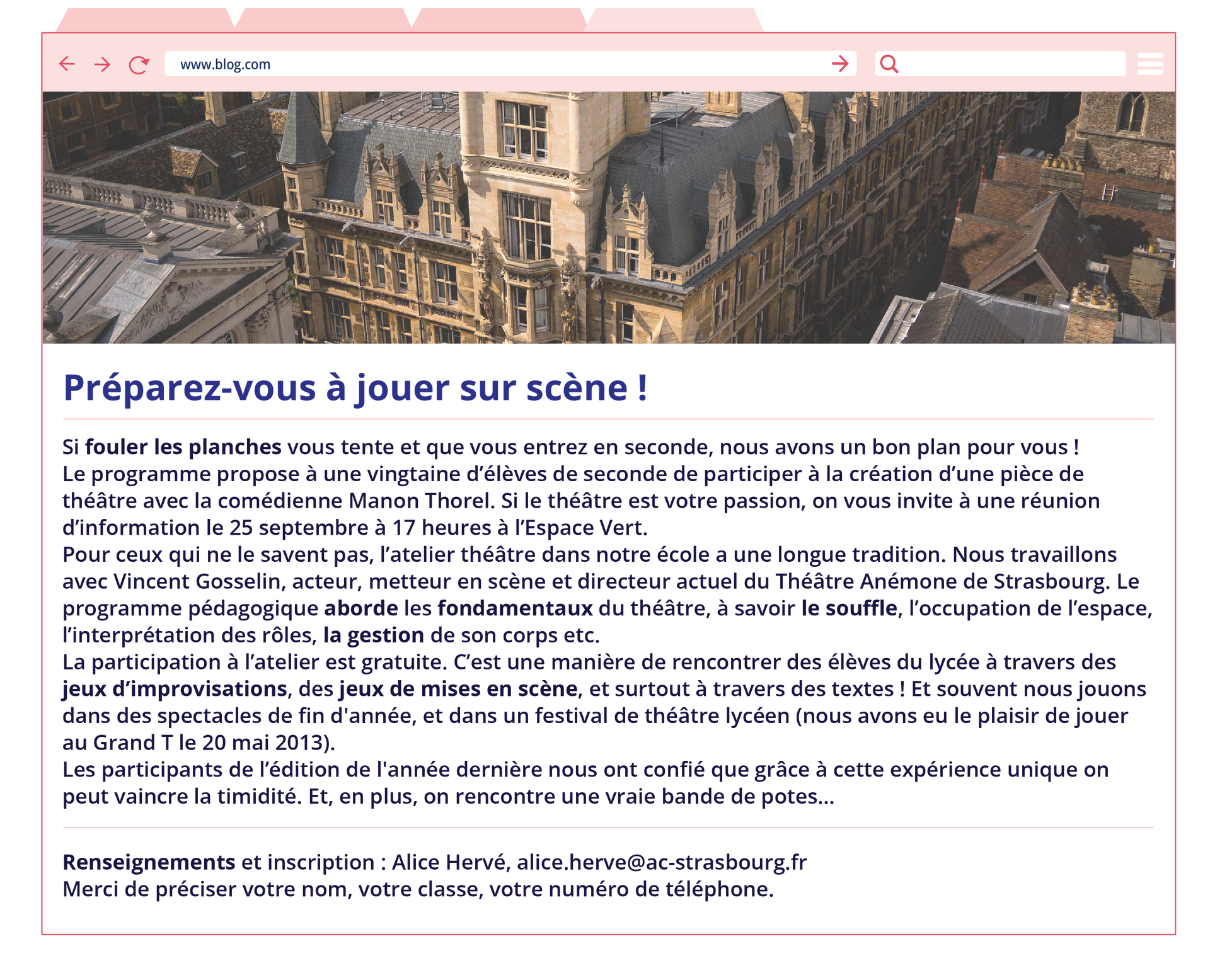Grafika przedstawiona w formie strony internetowej o adresie: www.blog.com. Pod spodem zdjęcie budynków ceglanych w centrum miasta. Poniżej tekst. Préparez‑vous à jouer sur scène ! Si fouler les planches vous tente et que vous entrez en seconde, nous avons un bon plan pour vous ! Le programme propose à une vingtaine d'élèves de seconde de participer à la création d'une pièce de théâtre avec la comédienne Manon Thorel. Si le théâtre est votre passion, on vous invite à une réunion d'information le 25 septembre à 17 heures à l'Espace Vert. Pour ceux qui ne le savent pas, l'atelier théâtre dans notre école a une longue tradition. Nous travaillons avec Vincent Gosselin, acteur, metteur en scène et directeur actuel du Théâtre Anémone de Strasbourg. Le programme pédagogique aborde les fondamentaux du théâtre, à savoir le souffle, l'occupation de l'espace, l'interprétation des rôles, la gestion de son corps etc. La participation à l'atelier est gratuite. C'est une manière de rencontrer des élèves du lycée à travers des jeux d'improvisations, des jeux de mises en scène, et surtout à travers des textes ! Et souvent nous jouons dans des spectacles de fin d'année, et dans un festival de théâtre lycéen (nous avons eu le plaisir de jouer au Grand T le 20 mai 2013). Les participants de l'édition de l'année dernière nous ont confié que grâce à cette expérience unique on peut vaincre la timidité. Et, en plus, on rencontre une vraie bande de potes... Renseignements et inscription: Alice Hervé, alice.herve@ac‑strasbourg.fr Merci de préciser votre nom, votre classe, votre numéro de téléphone.