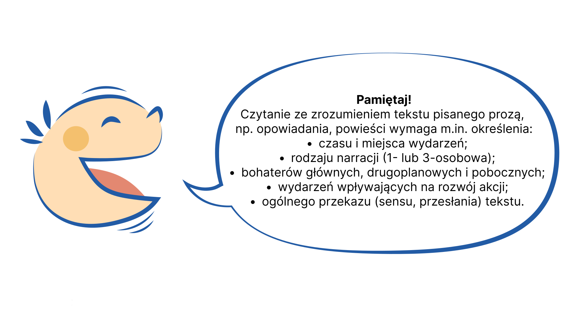 Rysunek przedstawia "gadającą głowę" z chmurką tekstową. W chmurce informacje: Pamiętaj! Czytanie ze zrozumieniem tekstu pisanego prozą, np. opowiadania, powieści, wymaga m.in. określenia: czasu i miejsca wydarzeń, rodzaju narracji (pierwszo- lub trzecioosobowa), bohaterów głównych, drugoplanowych i pobocznych, wydarzeń, wpływających na rozwój akcji, ogólnego przekazu (sensu, przesłania) tekstu.