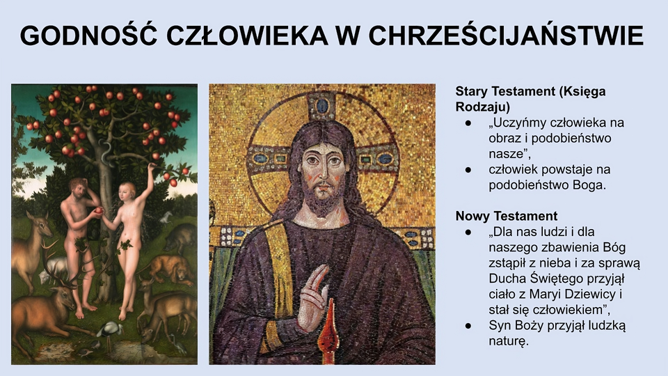 U góry slajdu napis: Godność człowieka w chrześcijaństwie. Niżej, po lewej stronie slajdu obraz przedstawiający kobietę i mężczyznę (oboje są nadzy) stojących pod jabłonią. Kobieta trzyma w ręce jabłko i podaje je mężczyźnie. Wokół nich znajdują się zwierzęta (sarny, jelenie, dzik, pies). W tle zieleń. Na środku ekranu obraz przedstawiający młodego mężczyznę z długimi włosami i z brodą. Ubrany jest w brązową szatę. Wokół głowy ma aureolę. Palce: wskazujący i środkowy podnosi do góry. Po prawej stronie ekranu tekst: Stary Testament (Księga Rodzaju): “Uczyńmy człowieka na obraz i podobieństwo nasze”, człowiek powstaje na podobieństwo Boga. Nowy Testament: “Dla nas ludzi i dla naszego zbawienia Bóg zstąpił z nieba i za sprawą Ducha Świętego przyjął ciało z Maryi Dziewicy i stał się człowiekiem”, Syn Boży przyjął ludzką naturę.