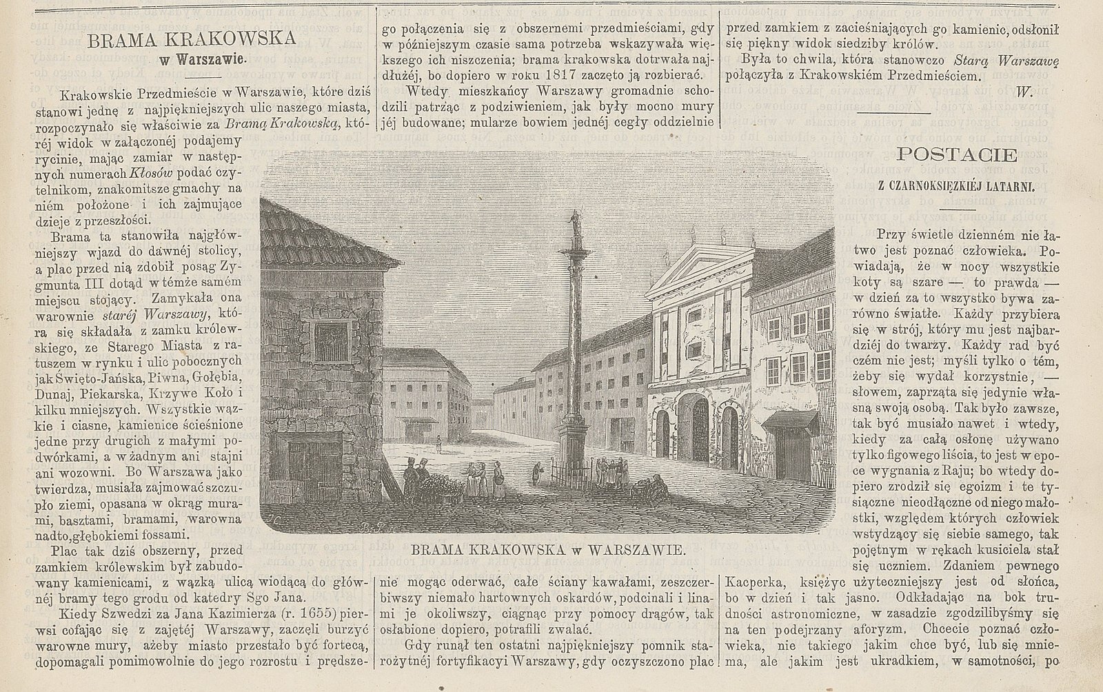 Zdjęcie przestawia stronę z czasopisma - artykuł pt. "Brama Krakowska w Warszawie" i rycinę. Tekst: Brama Krakowska w Warszawie. Krakowskie Przedmieście w Warszawie, które dziś stanowi jedną z najpiękniejszych ulic naszego miasta, rozpoczynało się właściwie za Bramą Krakowską, której widok w załączonej podajemy rycinie, mając zamiar w następnych numerach Kłosów podać czytelnikom, znakomitsze gmachy na niem położone i ich zajmujące dzieje z przeszłości. Brama ta stanowiła najgłówniejszy wjazd do dawnej stolicy, a plac przed nią zdobił posąg Zygmunta III dotąd w temże samem miejscu stojący. Zamykała ona warownię starej Warszawy, która się składała z zamku królewskiego, ze Starego Miasta z ratuszem w rynku i ulic pobocznych jak Święto‑Jańska, Piwna, Gołębia, Dunaj, Piekarska, Krzywe Koło i kilku mniejszych. Wszystkie wąskie i ciasne, kamienice ścieśnione jedne przy drugich z małymi podwórkami, a w żadnym ani stajni ani wozowni. Bo Warszawa jako twierdza, musiała szczupło ziemi, opasana w okrąg murami, basztami, bramami, warowna nadto, głębokiemi fosami. Plan tak dziś obszerny, przed zamkiem królewskim był zabudowany kamienicami, z wąską ulicą wiodącą do głównej bramy tego grodu od katedry Św. Jana. Kiedy Szwedzi za Jana Kazimierza (r. 1655) pierwsi cofając się z zajętej Warszawy, zaczęli burzyć warowne mury, ażeby miasto przestało być fortecą, dopomagali pomimowolnie do jego rozrostu i prędszego połączenia się z obszernemi przedmieściami, gdy w późniejszym czasie sama potrzeba wykazania większego ich niszczenia; brama krakowska dotrwała najdłużej, bo dopiero w roku 1817 zaczęto ją rozbierać. Wtedy mieszkańcy Warszawy gromadnie schodzili patrząc z podziwieniem, jak były mocno mury jej budowane; mularze bowiem jednej cegły oddzielnie nie mogąc oderwać, całe ściany kawałami, zeszczerbiwszy niemało hartownych oskardów, podcinali i linami je okoliwszy, ciągnąc przy pomocy drągów, tak osłabione dopiero, potrafili zwalić. Gdy runął ten ostatni najpiękniejszy pomnik starożytnej fortyfikacji Warszawy, gdy oczyszczono plac przed zamkiem z zacieśniających go kamienic, odsłonił się piękny widok siedziby królów. Była to chwila, która stanowczo Starą Warszawę połączyła z Krakowskim Przedmieściem. W. Po środku strony widnieje ilustracja przedstawiająca widok na plan z kolumną Zygmunta, przed którą stoi niski płotek, na prawo od niego mężczyzna w płaszczu trzymający w dłoni kapelusz, na prawo grupka rozmawiających osób. Wzdłuż prawej krawędzi placu ciągną się kamieniczki oraz droga. Po lewej stronie widać stragan i pięć skupionych wokół niego osób. Obok nich stoi budynek ze spadzistym dachem. Za nim, w oddali kolejny. Między nimi, w lewo prowadzi droga.