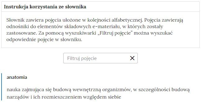 Grafika przedstawiająca fragment słownika z częścią umożliwiającą filtrację pojęć. Na samej górze umieszczona jest instrukcja korzystania ze słownika. Zawarta jest w niej następująca informacja: „Słownik zawiera pojęcia ułożone w kolejności alfabetycznej. Pojęcia zawierają odnośniki do elementów składowych e‑materiału, w których zostały zastosowane. Za pomocą wyszukiwarki „Filtruj pojęcie” można wyszukać odpowiednie pojęcie w słowniku”. Pod instrukcją korzystania ze słownika umieszczone zostało pole w kształcie prostokąta. Wewnątrz znajduje się napis: Filtruj pojęcie oraz umieszczony z boku przycisk w kształcie krzyżyka. Poniżej umieszczono hasło anatomia.