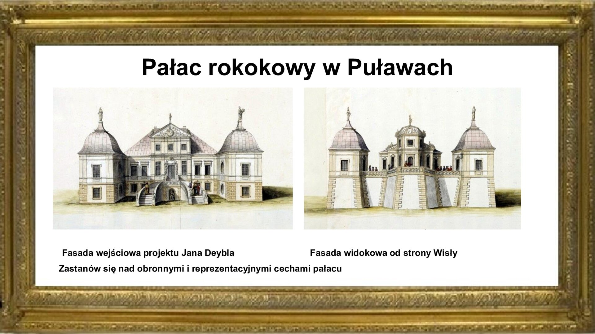 Slajd zawiera złotą ramkę a w niej napis: Pałac rokokowy w Puławach. Poniżej są dwie ryciny autorstwa Jana Zygmunta Deybla von Hammeraua . Rysunek po lewej stronie ukazuje fasadę wejściową i fasadę widokową pałacu w Puławach od frontu. Dwukondygnacyjny gmach główny, ocieniony alkierzami, posiadał na poziomie pierwszego piętra dwubiegowe schody reprezentacyjne biegnące do wejścia i na dziedziniec. Drugi rynek przedstawia tył budynku z tarasem widokowym, osłoniętym balustradą. Rycinom na planszy towarzyszy napis informacyjny. Pierwszy rysunek jest podpisany: Fasada wejściowa projektu Jana Deybla. Przy drugim jest napis: Fasada widokowa od strony Wisły. Na dole slajdu jest informacja: Zastanów się nad obronnymi i reprezentacyjnymi cechami pałacu.
