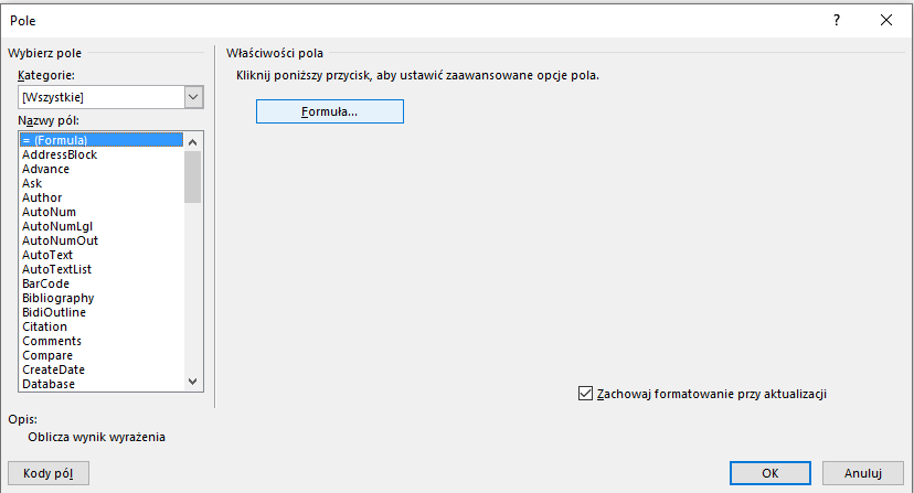 Ilustracja przedstawia okno z dokumentu tekstowego w programie  LibreOffice Writer  zatytułowane: Pole. W pierwszym wierszu kolumny zatytułowanej: Wybierz pole widnieje opcja: Kategorie: [Wszystkie], a poniżej Nazwy pól: z opcjami do wyboru – zaznaczona jest opcja: =(Formula). W kolejnej kolumnie zatytułowanej: Właściwości pola znajduje się napis: Kliknij poniższy przycisk, aby ustawić zaawansowane opcje pola i przycisk: Formuła… Poniżej widać zaznaczone pole: Zachowaj formatowanie przy aktualizacji. Pod spodem znajduje się opis: Oblicza wynik wyrażenia. W dolnym pasku widać przyciski: Kody pól, OK i Anuluj. 