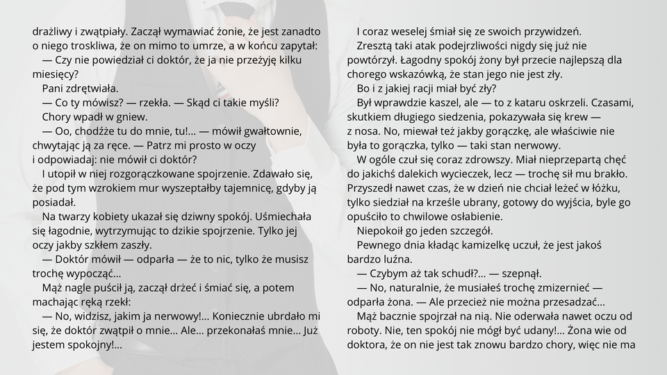 Ilustracja przedstawia fragment tekstu noweli Bolesława Prusa "Kamizelka". Tekst: Zaczął wymawiać żonie, że jest zanadto o niego troskliwa, że on mimo to umrze, a w końcu zapytał:
— Czy nie powiedział ci doktór, że ja nie przeżyję kilku miesięcy?
Pani zdrętwiała.
— Co ty mówisz? — rzekła. — Skąd ci takie myśli?
Chory wpadł w gniew.
— Oo, chodźże tu do mnie, tu!… — mówił gwałtownie, chwytając ją za ręce. — Patrz mi prosto w oczy i odpowiadaj: nie mówił ci doktór?
I utopił w niej rozgorączkowane spojrzenie. Zdawało się, że pod tym wzrokiem mur wyszeptałby tajemnicę, gdyby ją posiadał.
Na twarzy kobiety ukazał się dziwny spokój. Uśmiechała się łagodnie, wytrzymując to dzikie spojrzenie. Tylko jej oczy jakby szkłem zaszły.
— Doktór mówił — odparła — że to nic, tylko że musisz trochę wypocząć…
Mąż nagle puścił ją, zaczął drżeć i śmiać się, a potem machając ręką rzekł:
— No, widzisz, jakim ja nerwowy!… Koniecznie ubrdało mi się, że doktór zwątpił o mnie… Ale… przekonałaś mnie… Już jestem spokojny!…
I coraz weselej śmiał się ze swoich przywidzeń.
Zresztą taki atak podejrzliwości nigdy się już nie powtórzył. Łagodny spokój żony był przecie najlepszą dla chorego wskazówką, że stan jego nie jest zły.
Bo i z jakiej racji miał być zły?
Był wprawdzie kaszel, ale — to z kataru oskrzeli. Czasami, skutkiem długiego siedzenia, pokazywała się krew — z nosa. No, miewał też jakby gorączkę, ale właściwie nie była to gorączka, tylko — taki stan nerwowy.
W ogóle czuł się coraz zdrowszy. Miał nieprzepartą chęć do jakichś dalekich wycieczek, lecz — trochę sił mu brakło. Przyszedł nawet czas, że w dzień nie chciał leżeć w łóżku, tylko siedział na krześle ubrany, gotowy do wyjścia, byle go opuściło to chwilowe osłabienie.
Niepokoił go jeden szczegół.
Pewnego dnia kładąc kamizelkę uczuł, że jest jakoś bardzo luźna.
— Czybym aż tak schudł?… — szepnął.
— No, naturalnie, że musiałeś trochę zmizernieć — odparła żona. — Ale przecież nie można przesadzać…
Mąż bacznie spojrzał na nią. Nie oderwała nawet oczu od roboty. Nie, ten spokój nie mógł być udany!… Żona wie od doktora, że on nie jest tak znowu bardzo chory, więc nie ma powodu martwić się.