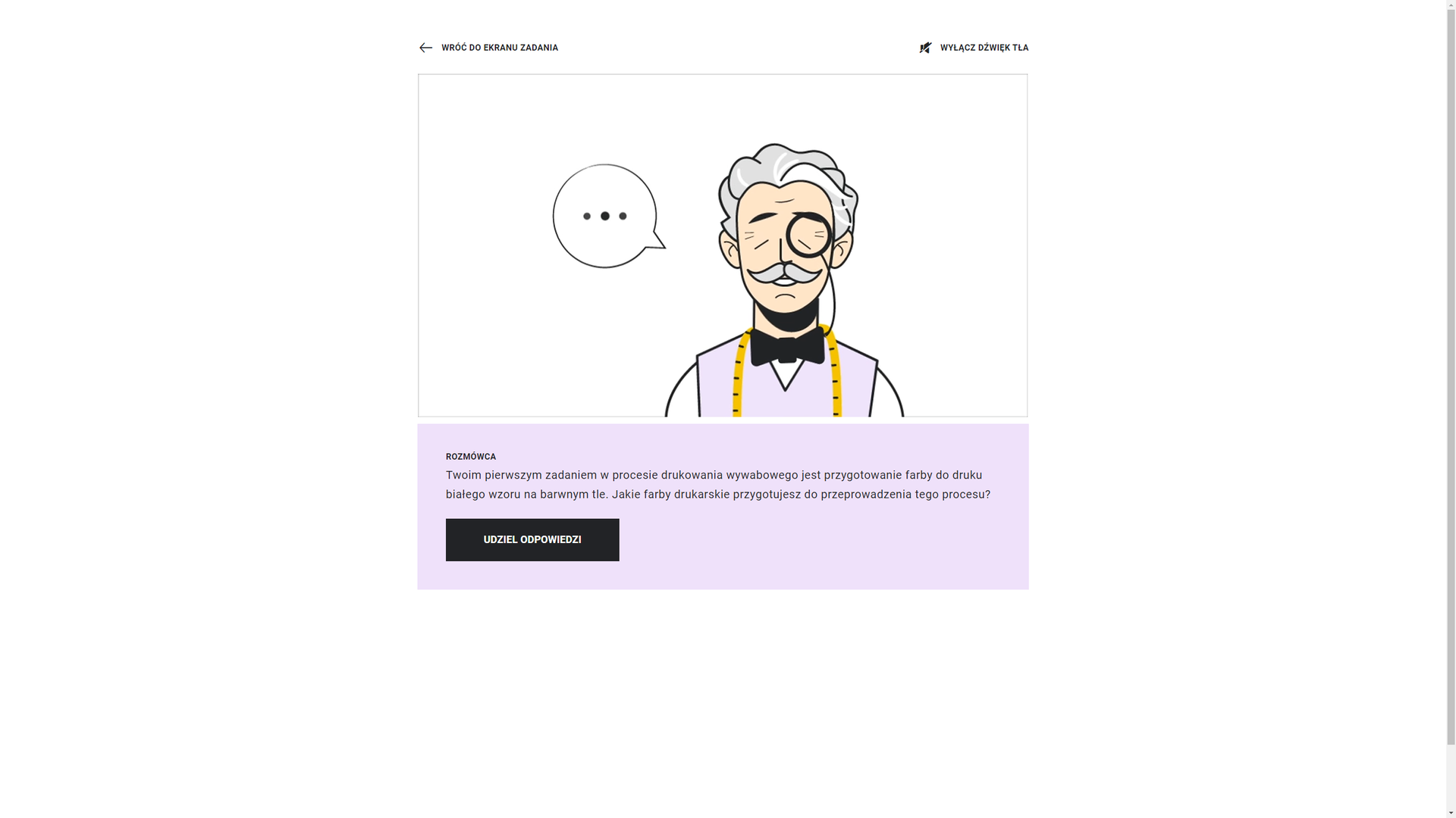 Grafika przedstawia widok ekranu rozmowy z Mistrzem Fachu. W górnej części strzałka zwrócona w lewą stronę z informacją: “wróć do ekranu zadania”. Po prawej stronie ikona przekreślonego głośnika z napisem: “wyłącz dźwięk tła”. Poniżej grafika przedstawiająca Mistrza Fachu. To starszy mężczyzna o siwych włosach i wąsach, z jednym okularem na oku. Ma zamknięte oczy i uśmiecha się. Ubrany jest w białą koszulę, czarną muszkę i wrzosową kamizelkę. Na szyi zawieszoną ma miarę krawiecką. Po lewej stronie znajduje się chmurka z trzema kropkami. Poniżej ramka z tekstem: “Rozmówca. Twoim pierwszym zadaniem w procesie drukowania wywabowego jest przygotowanie farby do druku białego wzoru na barwnym tle. Jakie farby drukarskie przygotujesz do przeprowadzenia tego procesu?” Pod tekstem prostokątny przycisk: “Udziel odpowiedzi”.