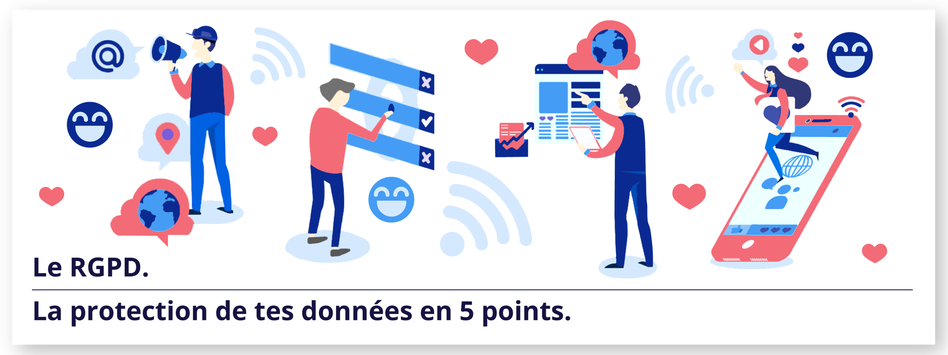 Ilustracja przedstawia cztery postacie oraz tytuł: Le RGPD. La protection de tes données en 5 points. 
Pierwsza postać trzyma w dłoni megafon. W otoczeniu widoczne są symbole, takie jak lokalizacja, znak @, emotikona uśmiechu, globus oraz serca.

Druga postać zaznacza wybrany element na tablicy. Wokół postaci znajdują się symbole serca, zasięgu internetowego oraz emotikona uśmiechu.

Kolejna postać wskazuje na dane na dokumencie, a nad nią widnieje chmura z symbolem globusa.

Ostatnia postać trzyma tablicę z symbolem serca, pod postacią widać telefon komórkowy . Na ekranie telefonu widoczny jest symbol osoby z towarzyszącą chmurką. Nad postacią widnieją symbole serc, zasięgu Wi‑Fi oraz emotikona uśmiechu. 