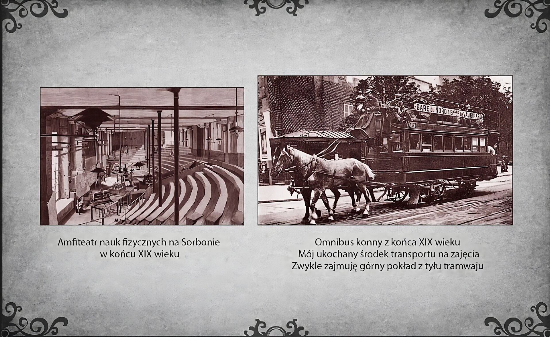 Slajd przedstawia dwie ilustracje. Od lewej strony slajdu fotografia wnętrza amfiteatru nauk fizycznych na Uniwersytecie Paryskim w XIX wieku. Po lewej stronie wnętrza oszklona ściana, przy której jest stanowisko wykładowcy z miejscem do wykonywania eksperymentów. Od centrum do prawej strony zdjęcia wznoszą się ławki dla studentów. Po prawej stronie slajdu fotografia konnego tramwaju jadącego po wybrukowanej ulicy. Omnibus na fotografii jest zaprzężony w parę koni i ciągnie dwupoziomowy pojazd na kołach. Pod ilustracją podpis: Omnibus konny z końca XIX wieku. Mój ukochany środek transportu na zajęcia. Zwykle zajmuję górny pokład z tyłu tramwaju.