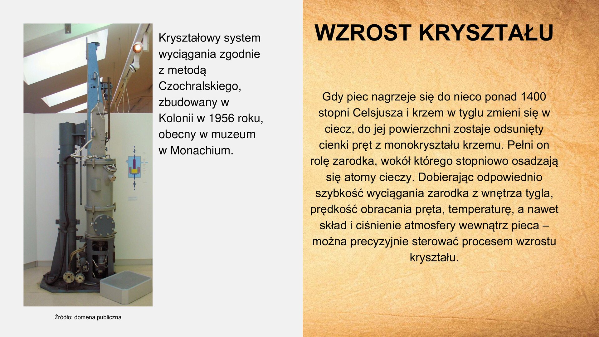 Slajd zawiera napis tytułowy, umieszczony po prawej stronie: „Wzrost kryształu”. Poniżej, z prawej strony, tekst: „Gdy piec nagrzeje się do nieco ponad 1400 stopni Celsjusza i krzem w tyglu zmieni się w ciecz, do jej powierzchni zostaje dosunięty cienki pręt z monokryształu krzemu. Pełni on rolę zarodka, wokół którego stopniowo osadzają się atomy cieczy. Dobierając odpowiednio szybkość wyciągania zarodka z wnętrza tygla, prędkość obracania pręta, temperaturę, a nawet skład i ciśnienie atmosfery wewnątrz pieca – można precyzyjnie sterować procesem wzrostu kryształu”. Z lewej strony slajdu zdjęcie przedstawiające maszynę. Ma owalny kształt i jest wysoka. Na dole widoczne jest miejsce na spalanie. Obok zdjęcia tekst: „Kryształowy system wyciągania zgodnie z metodą Czochralskiego zbudowany w Kolonii w 1956 roku, obecny w muzeum w Monachium.”. Pod zdjęciem podpis: „Źródło: domena publiczna”.