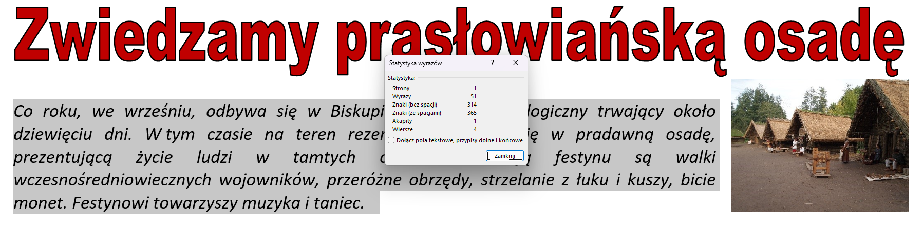 Zrzut ekranu przedstawia wycinek pliku: "Wycieczka.rtf". Tytuł artykułu to: "Zwiedzamy prasłowiańską osadę". Jest wyróżniony kolorem czerwonym. Zaznaczony został fragment wprowadzający do artykułu. Obok znajduje się otworzone okno dialogowe: "Statystyka wyrazów". Liczba zaznaczonych wyrazów wynosi pięćdziesiąt jeden. Jest to 314 znaków, bez uwzględniania spacji, natomiast 365 razem ze spacjami.